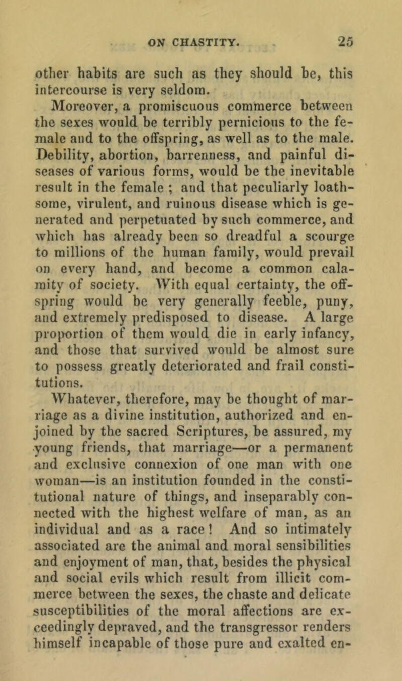 other habits are such as they should be, this intercourse is very seldom. Moreover, a promiscuous commerce between the sexes would be terribly pernicious to the fe- male and to the offspring, as well as to the male. Debility, abortion, barrenness, and painful di- seases of various forms, would be tbe inevitable result in the female ; and that peculiarly loath- some, virulent, and ruinous disease which is ge- nerated and perpetuated by such commerce, and which has already been so dreadful a scourge to millions of the human family, would prevail on every hand, and become a common cala- mity of society. With equal certainty, the off- spring would be very generally feeble, puny, and extremely predisposed to disease. A large projwrtion of them would die in early infancy, and those that survived would be almost sure to possess greatly deteriorated and frail consti- tutions. Whatever, therefore, may be thought of mar- riage as a divine institution, authorized and en- joined by the sacred Scriptures, be assured, my young friends, that marriage—or a permanent and exclusive connexion of one man with one woman—is an institution founded in the consti- tutional nature of things, and inseparably con- nected with the highest welfare of man, as an individual and as a race! And so intimately associated are the animal and moral sensibilities and enjoyment of man, that, besides the physical and social evils which result from illicit com- merce between the sexes, the chaste and delicate susceptibilities of the moral affections arc ex- ceedingly depraved, and the transgressor renders himself incapable of those pure and exalted en-