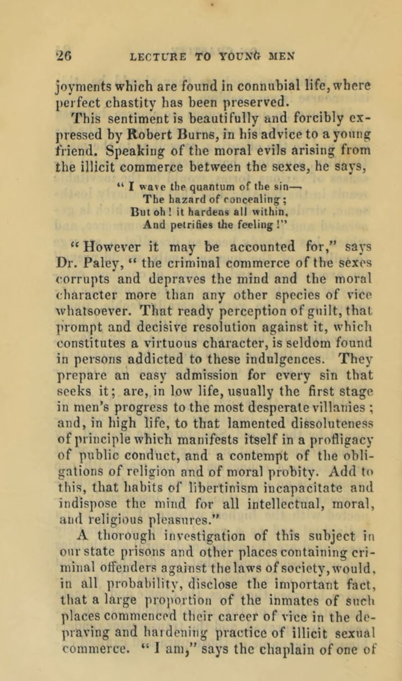 joyments which are found in connubial life, where perfect chastity has been preserved. This sentiment is beautifully and forcibly ex- pressed by Robert Burns, in his advice to a young friend. Speaking of the moral evils arising from the illicit commerce between the sexes, he says, “ I wave the quantum of the sin— The hazard of roncealing ; But oh ! it hardens all within. And petrifies the feeling !” “ However it may be accounted for,” says Dr. Paley, “ the criminal commerce of the sexes corrupts and depraves the mind and the moral character more than any other species of vice whatsoever. That ready perception of guilt, that prompt and decisive resolution against it, which constitutes a virtuous character, is seldom found in persons addicted to these indulgences. They prepare an easy admission for every sin that seeks it; are, in low life, usually the first stage in men’s progress to the most desperate villanies ; and, in high life, to that lamented dissoluteness of principle which manifests itself in a profligacy of public conduct, and a contempt of the obli- gations of religion and of moral probity. Add to this, that habits of libertinism incapacitate and indispose the mind for all intellectual, moral, and religious pleasures.” A thorough investigation of this subject in our state prisons and other places containing cri- minal offenders against the laws of society, would, in all probability, disclose the important fact, that a large proportion of the inmates of such places commenced their career of vice in the de- praving and haidenitig practice of illicit sexual commerce. “ I am,” says the chaplain of one of