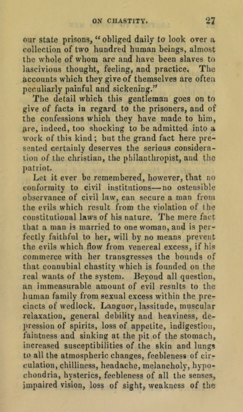 our state prisons, “ obliged daily to look over a collection of two hundred human beings, almost the whole of whom are and have been slaves to lascivious thought, feeling, and practice. The accounts which they give of themselves are often peculiarly painful and sickening.’^ The detail which this gentleman goes on to give of facts in regard to the prisoners, and of the confessions which they have made to him, are, indeed, too shocking to he admitted into a work of this kind; but the grand fact here pre- sented certainly deserves the serious considera- tion of the Christian, the philanthropist, and the j)atriot. Let it ever bo remembered, however, that no conformity to civil institutions—no ostensible observance of civil law, can secure a man from the evils which result from the violation of the constitutional laws of his nature. The mere fact that a man is married to one woman, and is per- fectly faithful to her, will by no means prevent the evils which flow from venereal excess, if his commerce with her transgresses the bounds of that connubial chastity which is founded on the real wants of the system. Beyond all question, an immeasurable amount of evil results to the human family from sexual excess within the pre- cincts of wedlock. Languor, lassitude, muscular relaxation, general debility and heaviness, de- pression of spirits, loss of appetite, indigestion, faintness and sinking at the pit of the stomach, increased susceptibilities of the skin and lungs to all the atmospheric changes, feebleness of cir- culation, chilliness, headache, melancholy, hypo- chondria, hysterics, feebleness of all the senses, impaired vision, loss of sight, weakness of the