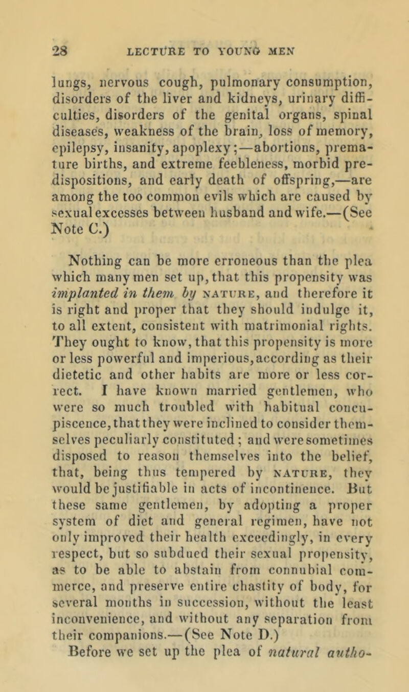 lungs, nervous cough, pulmonary consumption, disorders of the liver and kidneys, urinary diffi- culties, disorders of the genital organs, spinal diseases, weakness of the brain, loss of memory, epilepsy, insanity, apoplexy;—abortions, prema- ture births, and extreme feebleness, morbid pre- dispositions, and early death of offspring,—are among the too common evils which are caused by sexual excesses between husband and wife.—(See Note C.) Nothing can be more erroneous than the plea which many men set up, that this propensity was implanted in them by nature, and therefore it is right and proper that they should indulge it, to all extent, consistent with matrimonial rights. They ought to know, that this propensity is more or less powerful and imperious, according as their dietetic and other habits are more or less cor- rect. I have known married gentlemen, who were so much troubled with habitual concu- piscence, that they were inclined to consider them- selves peculiarly constituted ; and were sometimes disposed to reason themselves into the belief, that, being thus tempered by nature, they would be justifiable in acts of incontinence. But these same gentlemen, by adopting a proper system of diet and general regimen, have not only improved their health exceedingly, in every respect, but so subdued their sexual propensity, as to be able to abstain from connubial com- merce, and preserve entire chastity of body, for several months in succession, without the least inconvenience, and without any separation from their companions.— (See Note D.) Before we set up the plea of natural antho-