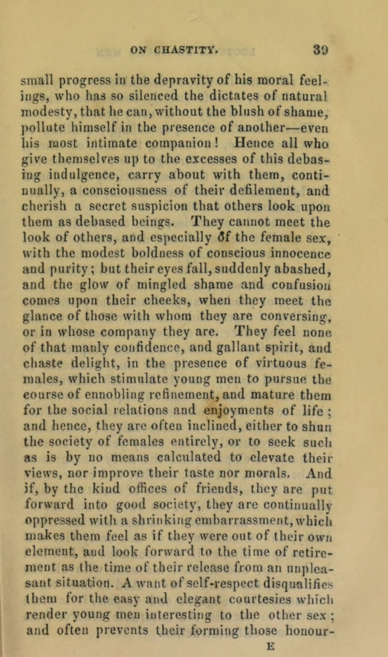 small progress in the depravity of his moral feel- ings, who has so silenced the dictates of natural modesty, that he can, without the blush of shame, j>ollute himself in the presence of another—even his most intimate companion ! Hence all who give themselves up to the excesses of this debas- ing indulgence, carry about with them, conti- nually, a consciousness of their defilement, and cherish a secret suspicion that others look upon them as debased beings. They cannot meet the look of others, and especially df the female sex, with the modest boldness of conscious innocence and purity; but their eyes fall, suddenly abashed, and the glow of mingled shame and confusion comes upon their cheeks, when they meet the glance of those with whom they are conversing, or in whose company they are. They feel none of that manly confidence, and gallant spirit, and chaste delight, in the presence of virtuous fe- males, which stimulate young men to pursue the course of ennobling refinement, and mature them for the social relations and enjoyments of life ; and hence, they are often inclined, either to shun the society of females entirely, or to seek such as is by no means calculated to elevate their views, nor improve their taste nor morals. And if, by the kind offices of friends, they are put forward into good society, they are continuallv oppressed with a shrinking emharrassment, which makes them feel as if they were out of their own element, and look forward to the time of retire- ment as the time of their release from an unplea- sant situation. A want of self-respect disqualifies them for the easy and elegant courtesies which render young men interesting to the other sex ; and often prevents their forming those houour- E