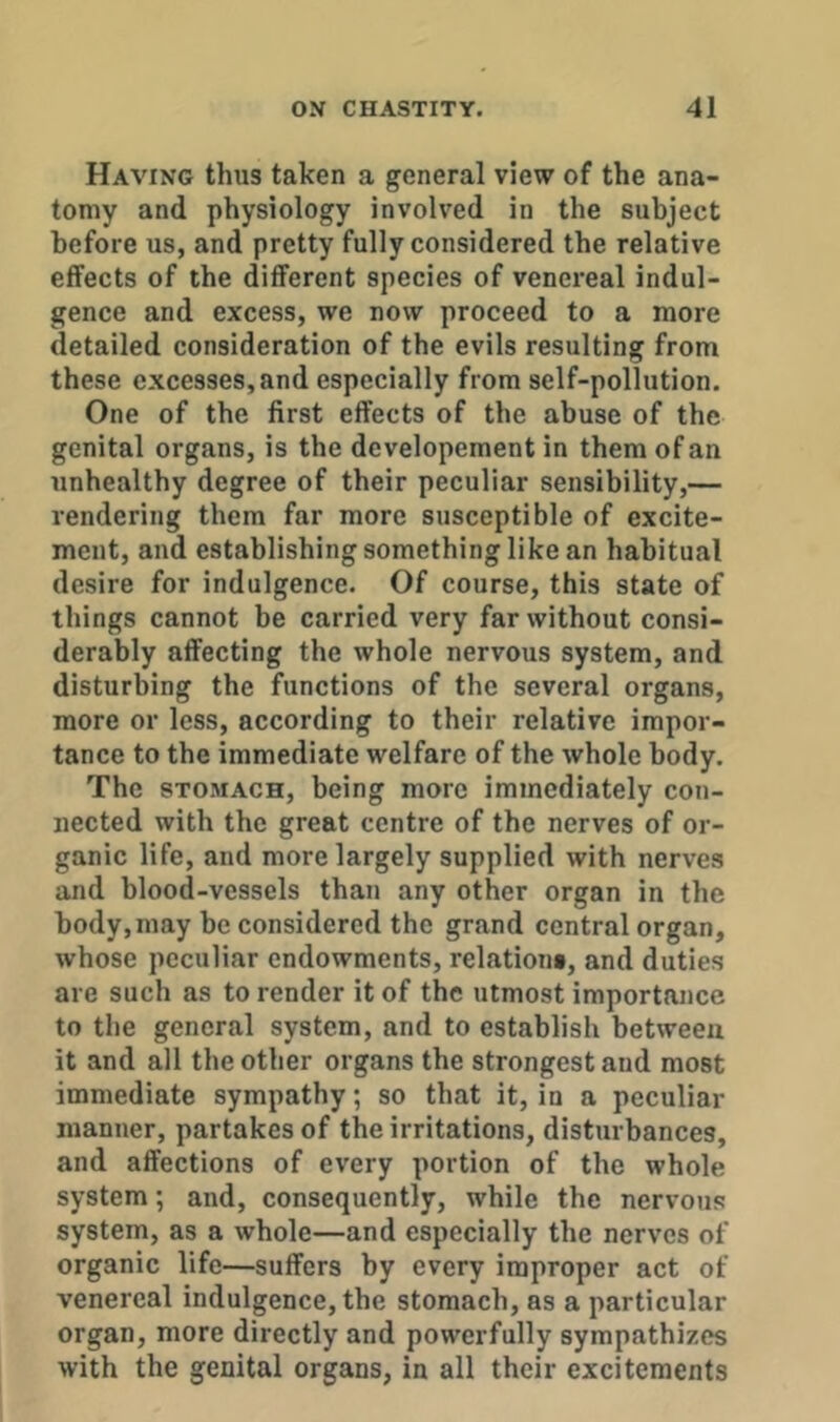 Having thus taken a general view of the ana- tomy and physiology involved in the subject before us, and pretty fully considered the relative effects of the different species of venereal indul- gence and excess, we now proceed to a more detailed consideration of the evils resulting from these excesses,and especially from self-pollution. One of the first effects of the abuse of the genital organs, is the developement in them of an unhealthy degree of their peculiar sensibility,— rendering them far more susceptible of excite- ment, and establishing something like an habitual desire for indulgence. Of course, this state of things cannot be carried very far without consi- derably affecting the whole nervous system, and disturbing the functions of the several organs, more or less, according to their relative impor- tance to the immediate welfare of the whole body. The STOMACH, being more immediately con- nected with the great centre of the nerves of or- ganic life, and more largely supplied with nerves and blood-vessels than any other organ in the body,may be considered the grand central organ, whose peculiar endowments, relation*, and duties are such as to render it of the utmost importance to the general system, and to establish between it and all the other organs the strongest and most immediate sympathy; so that it, in a peculiar manner, partakes of the irritations, disturbances, and affections of every portion of the whole system; and, consequently, while the nervous system, as a whole—and especially the nerves of organic life—suffers by every improper act of venereal indulgence, the stomach, as a particular organ, more directly and powerfully sympathizes with the genital organs, in all their excitements