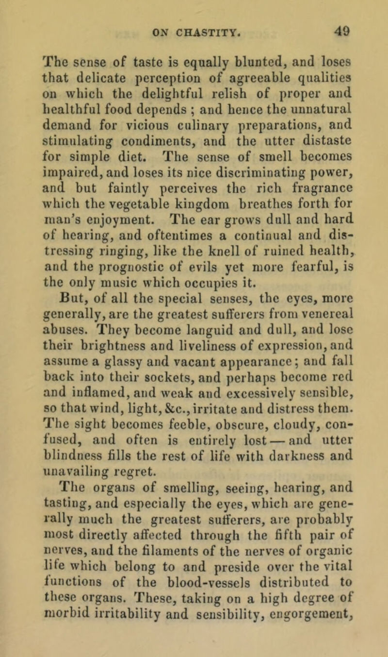 The sense of taste is equally blunted, and loses that delicate perception of agreeable qualities on which the delightful relish of proper and healthful food depends ; and hence the unnatural demand for vicious culinary preparations, and stimulating condiments, and the utter distaste for simple diet. The sense of smell becomes impaired, and loses its nice discriminating power, and but faintly perceives the rich fragrance which the vegetable kingdom breathes forth for man’s enjoyment. The ear grows dull and hard of hearing, and oftentimes a continual and dis- tressing ringing, like the knell of ruined health, and the prognostic of evils yet more fearful, is the only music which occupies it. But, of all the special senses, the eyes, more generally, are the greatest sufferers from venereal abuses. They become languid and dull, and lose their brightness and liveliness of expression, and assume a glassy and vacant appearance; and fall back into their sockets, and perhaps become red and iudamed, and weak and excessively sensible, so that wind, light, &c., irritate and distress them. The sight becomes feeble, obscure, cloudy, con- fused, and often is entirely lost — and utter blindness fills the rest of life with darkness and unavailing regret. The organs of smelling, seeing, hearing, and tasting, and especially the eyes, which are gene- rally much the greatest sufferers, are probably most directly affected through the fifth pair of nerves, and the filaments of the nerves of organic lite which belong to and preside over the vital iunctions of the blood-vessels distributed to these organs. These, taking on a high degree of morbid irritability and sensibility, engorgement,