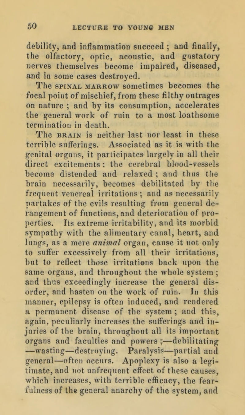 debility, and inflammation succeed ; and finally, the olfactory, optic, acoustic, and gustatory nerves themselves become impaired, diseased, and in some cases destroyed. The SPINAL BiARROW somctimes becomes the focal point of mischief, from these filthy outrages on nature ; and by its consumption, accelerates the general work of ruin to a most loathsome termination in death. The BRAIN is neither last nor least in these terrible sufferings. Associated as it is with the genital organs, it participates largely in all their direct excitements : the cerebral blood-vessels become distended and relaxed ; and thus the brain necessarily, becomes debilitated by the frequent venereal irritations; and as necessarily partakes of the evils resulting from general de- rangement of functions, and deterioration of pro- perties, Its extreme irritability, and its morbid sympathy with the alimentary canal, heart, and lungs, as a mere animal organ, cause it not only to suffer excessively from all their irritations, but to reflect those irritations back upon the same organs, and throughout the whole system ; and thus exceedingly increase the general dis- order, and hasten on the work of ruin. In this manner, epilepsy is often induced, and rendered a permanent disease of the system ; and this, again, peculiarly increases the sufferings and in- juries of the brain, througbout all its important organs and faculties and powers ;—debilitating —wasting—destroying. Paralysis—partial and general—often occurs. Apoplexy is also a legi- timate, and not unfrequent effect of these causes, which increases, with terrible efficacy, the fear- fulness of the general anarchy of the system, and