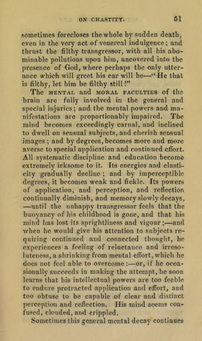 sometimes forecloses the whole by sudden death, even in the very act of venereal indulgence; and thrust the filthy transgressor, wdth all his abo- minable pollutions upon him, uncovered into the presence of God, where perhaps the only utter- ance which will greet his ear will be—“He that is filthy, let him be filthy still!” The MENTAL and moral faculties of the brain are fully involved in the general and special injuries; and the mental powers and ma- nifestations are proportionably impaired. The mind becomes exceedingly carnal, and inclined to dwell on sensual subjects, and cherish sensual images ; and by degrees, becomes more and more averse to special ajiplication and continued effort. All systematic discipline and education become extremely irksome to it. Its energies and elasti- city gradually decline ; and by imperceptible degrees, it becomes weak and fickle. Its powers of application, and perception, and reflection continually diminish, and memory slowly decays, —until the unhappy transgressor feels that the buoyancy of his childhood is gone, and that his mind has lost its sprightliness and vigour;—and when he would give his attention to subjects re- quiring continued and connected thought, he experiences a feeling of reluctance and irreso- luteness, a shrinking from mental effort, which he does not feel able to overcome:—or, if he occa- sionally succeeds in making the attempt, he soon learns that his intellectual powers are too feeble, to endure protracted application and effort, and too obtuse to be capable of clear and distinct perception and reflection. His mind seems con- fused, clouded, and crippled. Sometimes this general mental decay continues