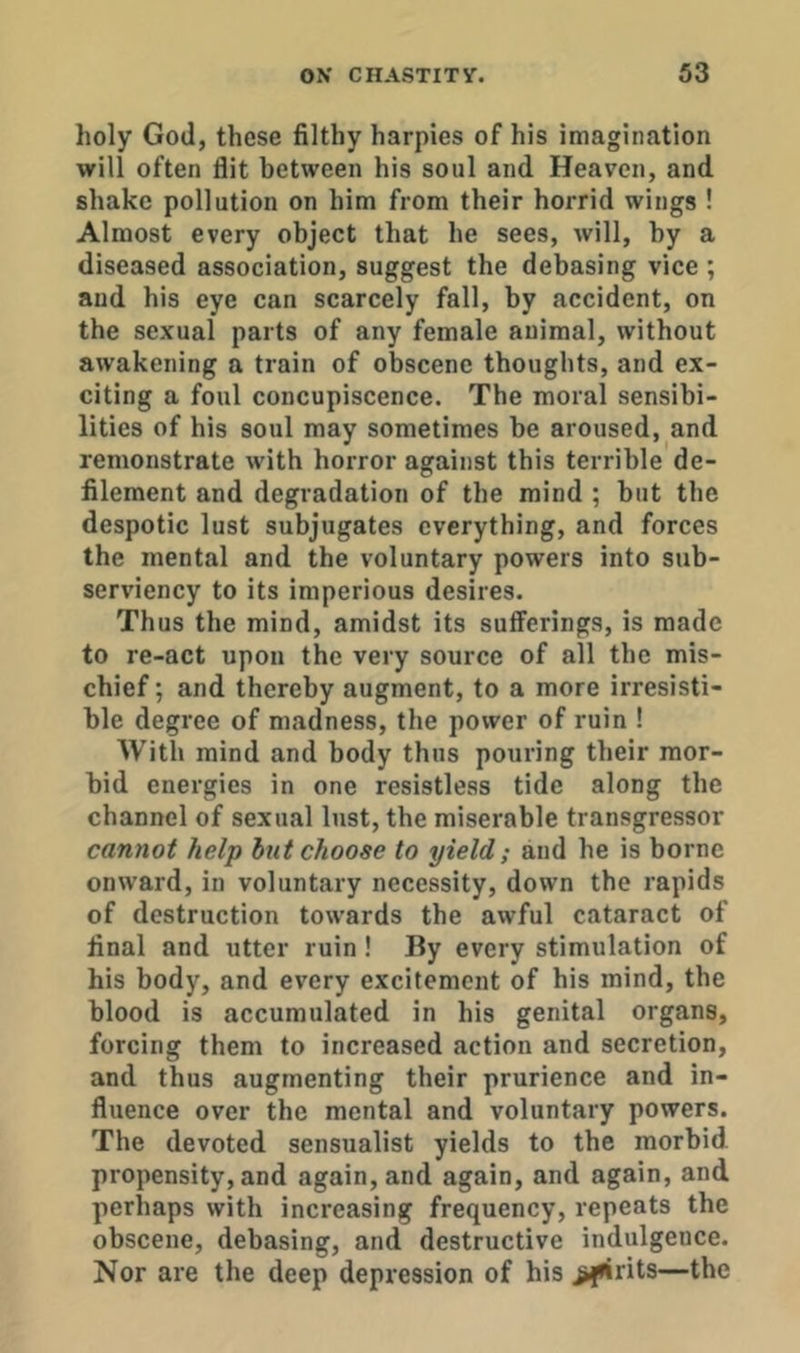 holy God, these filthy harpies of his imagination will often flit between his soul and Heaven, and shake pollution on him from their horrid wings ! Almost every object that he sees, will, by a diseased association, suggest the debasing vice ; and his eye can scarcely fall, by accident, on tbe sexual parts of any female animal, without awakening a train of obscene thoughts, and ex- citing a foul concupiscence. The moral sensibi- lities of his soul may sometimes be aroused, and remonstrate with horror against this terrible de- filement and degradation of the mind ; but tbe despotic lust subjugates everything, and forces the mental and the voluntary powers into sub- serviency to its imperious desires. Thus the mind, amidst its sufferings, is made to re-act upon the very source of all the mis- chief ; and thereby augment, to a more irresisti- ble degree of madness, the power of ruin ! With mind and body thus pouring their mor- bid energies in one resistless tide along the channel of sexual lust, the miserable transgressor cannot help hut choose to yield; and he is borne onward, in voluntary necessity, down the rapids of destruction towards the awful cataract of final and utter ruin ! By every stimulation of his body, and every excitement of his mind, the blood is accumulated in his genital organs, forcing them to increased action and secretion, and thus augmenting their prurience and in- fluence over the mental and voluntary powers. The devoted sensualist yields to the morbid propensity, and again, and again, and again, and perhaps with increasing frequency, repeats the obscene, debasing, and destructive indulgence. Nor are the deep depression of his >firits—tbe