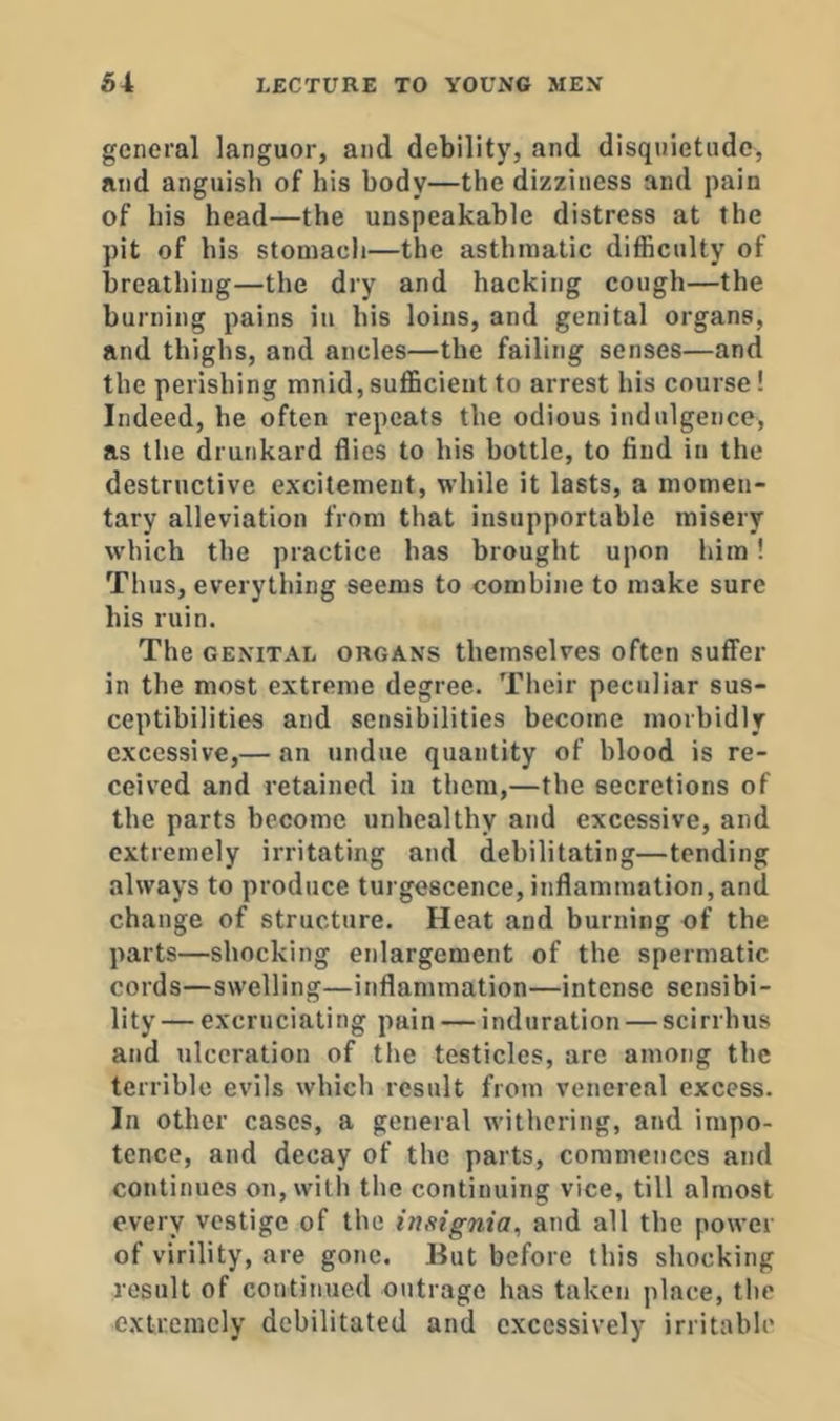 general languor, and debility, and disquietude, and anguish of his body—the dizziness and pain of his head—the unspeakable distress at the pit of his stomach—the asthmatic difficulty of breathing—the dry and hacking cough—the burning pains in his loins, and genital organs, and thighs, and ancles—the failing senses—and the perishing mnid,sufficient to arrest his course! Indeed, he often repeats the odious indulgence, as the drunkard flies to his bottle, to find in the destructive excitement, while it lasts, a momen- tary alleviation from that insupportable misery which the practice has brought upon him! Thus, everything seems to combine to make sure his ruin. The GENITAL ORGANS tliemselves often suffer in the most extreme degree. Their peculiar sus- ceptibilities and sensibilities become morbidly excessive,— an undue quantity of blood is re- ceived and retained in them,—the secretions of the parts become unhealthy and excessive, and extremely irritating and debilitating—tending always to produce turgescence, inflammation, and change of structure. Heat and burning of the parts—shocking enlargement of the spermatic cords—swelling—inflammation—intense sensibi- lity— excruciating pain — induration — scirrhus and ulceration of the testicles, are among the terrible evils which result from venereal excess. In other cases, a general withering, and impo- tence, and decay of the parts, commences and continues on, with the continuing vice, till almost every vestige of the insignia^ and all the power of virility, are gone. But before this shocking result of continued outrage has taken place, the extremely debilitated and excessively irritable