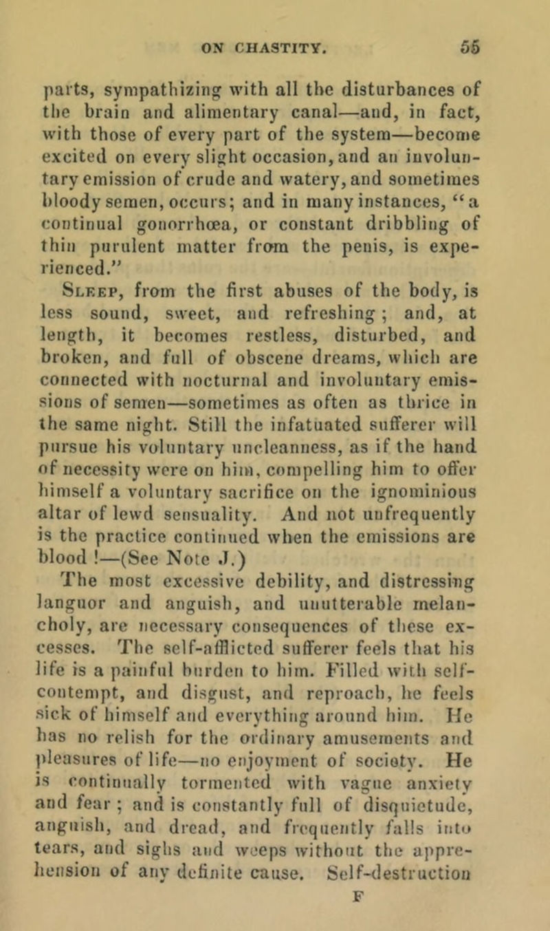parts, sympathizing with all the disturbances of the brain and alimentary canal—and, in fact, with those of every part of the system—become excited on every slight occasion, and an involun- tary emission of crude and watery, and sometimes bloody semen, occurs; and in many instances, “a continual gonorrhoea, or constant dribbling of thin purulent matter from the penis, is expe- rienced.” Sleep, from the first abuses of the body, is less sound, sweet, and refreshing; and, at length, it becomes restless, disturbed, and broken, and full of obscene dreams, which are connected with nocturnal and involuntary emis- sions of senren—sometimes as often as thrice in the same night. Still the infatuated sufferer will pursue his voluntary uncleanness, as if the hand of necessity were on him, compelling him to offer himself a voluntary sacrifice on the ignominious altar of lewd sensuality. And not unfrequently is the practice continued when the emissions arc blood !—(See Note .1.) The most excessive debility, and distressing languor and anguish, and unutterable melan- choly, arc necessary consequences of these ex- cesses. The self-afflicted sufferer feels that his life is a painful burden to him. Filled with self- contempt, and disgust, and reproach, he feels •sick of himself and everything around him. He has no relish for the ordinary amusements and pleasures of life—no enjoyment of society. He is continually tormented with vague anxiety and fear; and is constantly full of disquietude, anguish, and dread, and frequently falls into tears, and sighs and weeps Avithout the appre- hension of any definite cause. Self-destruction F