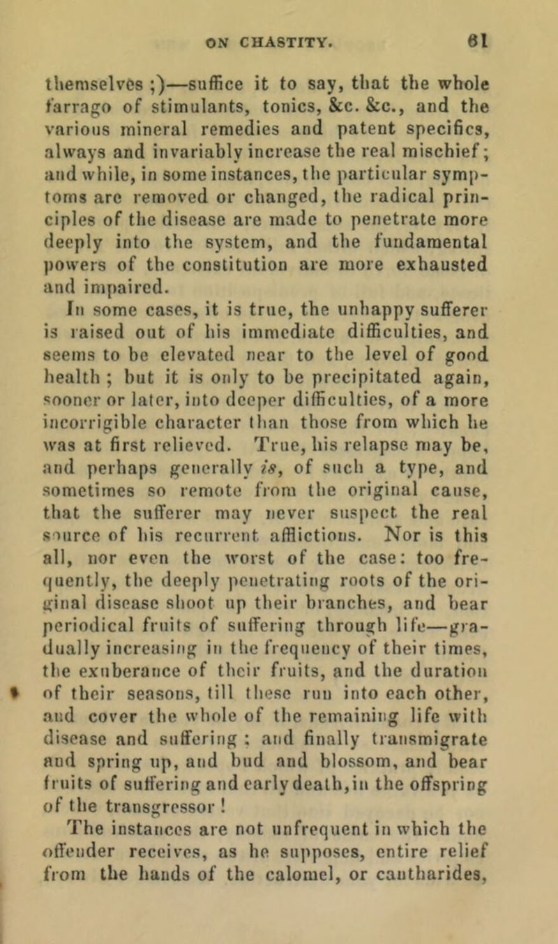 themselves ;)—suffice it to say, that the whole farrago of stimulants, tonics, &c. &c., and the various mineral remedies and patent specifics, always and invariably increase the real mischief; and while, in some instances, the particular symp- toms are removed or changed, the radical prin- ciples of the disease are made to penetrate more deeply into the system, and the fundamental powers of the constitution are more exhausted and impaired. In some cases, it is true, the unhappy sufferer is raised out of his immediate difficulties, and seems to be elevated near to the level of good health ; but it is only to be precipitated again, sooner or later, into deeper difficulties, of a more incorrigible character tlian those from which he was at first relieved. True, his relapse may be, and perhaps generally is, of such a type, and sometimes so remote from the original cause, that the sufferer may never suspect the real source of his recurrent afflictions. Nor is this all, nor even the worst of the case: too fre- (juently, the deeply penetrating roots of the ori- ginal disease shoot up their branches, and bear periodical fruits of suffering through life—gra- dually increasing in the frequency of their times, the exuberance of their fruits, and the duration f of their seasons, till these run into each other, and cover the whole of the remaining life with disease and suffering : and finally transmigrate and spring up, and bud and blossom, and bear fruits of suffering and early death,in the offspring of the transgressor ! The instances are not unfrequent in which the offender receives, as he supposes, entire relief from the hands of the calomel, or cautharides,