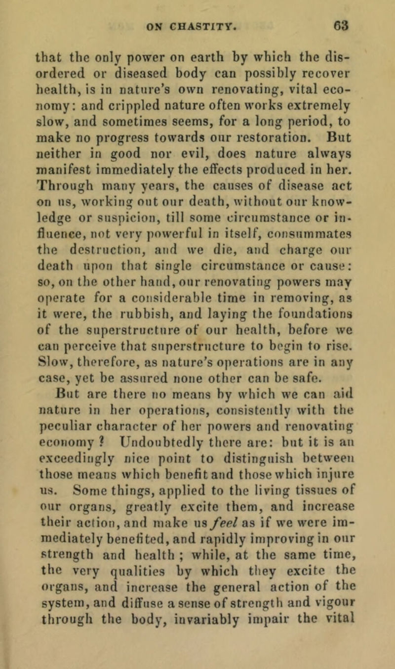 that the only power on earth by which the dis- ordered or diseased body can possibly recover health, is in nature’s own renovating, vital eco- nomy: and crippled nature often works extremely slow, and sometimes seems, for a long period, to make no progress towards onr restoration. But neither in good nor evil, does nature always manifest immediately the effects produced in her. Through many years, the causes of disease act on ns, working out our death, without our know- ledge or suspicion, till some circumstance or in- fluence, not very powerful in itself, consummates the destruction, and we die, and charge our death upon that single circumstance or cause; so, on the other hand, our renovating powers may operate for a considerable time in removing, as it were, the rubbish, and laying the foundations of the superstructure of our health, before we can perceive that superstructure to begin to rise. Slow, therefore, as nature’s operations are in any case, yet be assured none other ean be safe. But are there no means by which we can aid nature in her operations, consistently with the peculiar character of her powers and renovating economy ? Undoubtedly there are: but it is an exceedingly nice point to distinguish between those means which benefit and those which injure us. Some things, applied to the living tissues of our organs, greatly excite them, and increase their action, and make us/ee/ as if we were im- mediately benefited, and rapidly improving in our strength and health ; while, at the same time, the very qualities by which they excite the organs, and increase the general action of the system, and diffuse a sense of strength and vigour through the body, invariably impair the vital