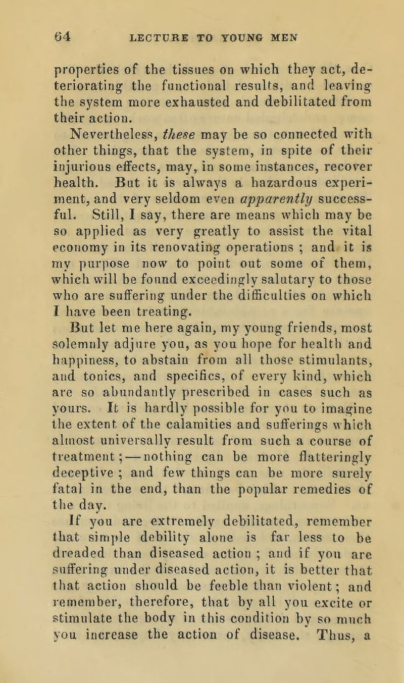 properties of the tissues on which they act, de- teriorating the functional results, and leaving the system more exhausted and debilitated from their action. Nevertheless, these may be so connected with other things, that the system, in spite of their injurious effects, may, in some instances, recover health. But it is always a hazardous experi- ment, and very seldom even apparently success- ful. Still, I say, there are means which may be so applied as very greatly to assist the vital economy in its renovating operations ; and it is my purpose now to point out some of them, which wilt be found exceedingly salutary to those who are suffering under the difficulties on which I have been treating. But let me here again, my young friends, most solemnly adjure you, as you hope for health and happiness, to abstain from all those stimulants, and tonics, and specifics, of every kind, which are so abundantly prescribed in cases such as yours. It is hardly possible for you to imagine the extent of the calamities and sufferings which almost universally result from such a course of treatment; — nothing can be more flatteringly deceptive ; and few things can be more surely fatal in the end, than the popular remedies of the day. If you are extremely debilitated, remember that simjde debility alone is far less to be dreaded than diseased action ; and if you arc suffering under diseased action, it is better that that action should be feeble than violent; and remember, therefore, that by all you excite or stimulate the body in this condition by so much you increase the action of disease. Thus, a