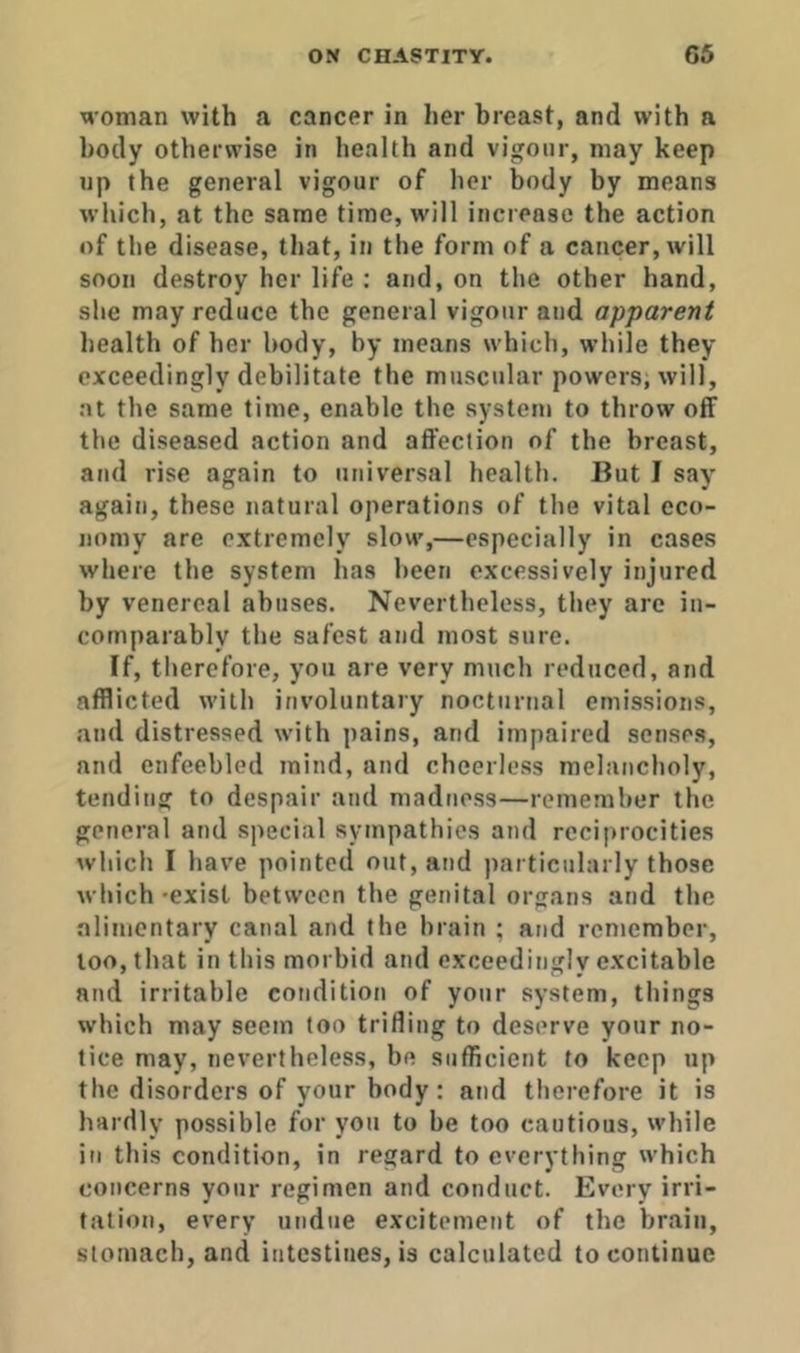 woman with a cancer in her breast, and with a body otherwise in health and vigour, may keep up the general vigour of her body by means which, at the same time, will increase the action of the disease, that, in the form of a cancer, will soon destroy her life : and, on the other hand, she may reduce the general vigour and apparent health of her body, by means which, while they exceedingly debilitate the muscular powers, will, at the same time, enable the system to throw off the diseased action and affection of the breast, and rise again to universal health. But I say again, these natural operations of the vital eco- nomy are extremely slow,—especially in cases where the system has been excessively injured by venereal abuses. Nevertheless, they are in- comparably the safest and most sure. If, therefore, you are very much reduced, and afflicted with involuntary nocturnal emissions, and distressed with pains, and impaired senses, and enfeebled mind, and cheerless melancholy, tending to despair and madness—remember the general and special sympathies and reciprocities which I have pointed out, and ])articularly those which -exist between the genital organs and the alimentary canal and the brain ; and remember, loo, that in this morbid and exceedingly excitable and irritable condition of your system, things which may seem too trifling to deserve your no- tice may, nevertheless, be sufficient to keep up the disorders of your body: and therefore it is hardly possible for you to be too cautious, while in this condition, in regard to everything which concerns your regimen and conduct. Every irri- tation, every undue excitement of the brain, stomach, and intestines, is calculated to continue