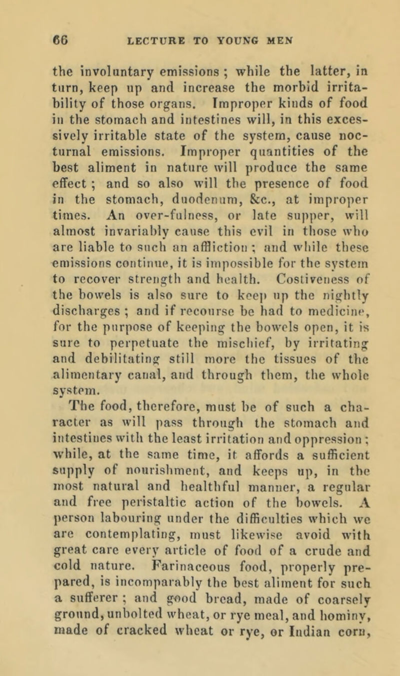 the involuntary emissions ; while the latter, in turn, keep up and increase the morbid irrita- bility of those organs. Improper kinds of food in the stomach and intestines will, in this exces- sively irritable state of the system, cause noc- turnal emissions. Improper quantities of the best aliment in nature will produce the same effect; and so also will the presence of food in the stomach, duodenum, &c., at improper times. An over-fulness, or late supper, will almost invariably cause this evil in those who are liable to such an affliction ; and while these emissions continue, it is impossible for the system to recover strength and health. Costiveness of the bowels is also sure to keep np the nightly discharges ; and if recourse be had to medicine, for the purpose of keeping the bowels open, it is sure to perpetuate the mischief, by irritating and debilitating still more the tissues of the alimentary canal, and through them, the whole system. The food, therefore, must be of such a cha- racter as will pass through the stomach and intestines with the least irritation and oppression ; w'hile, at the same time, it affords a sufficient supply of nourishment, and keeps up, in the most natural and healthful manner, a regular and free peristaltic action of the bowels. A person labouring under the difficulties which we arc contemplating, must likewise avoid with great care every article of food of a crude and cold nature. Farinaceous food, properly pre- pared, is incomparably the best aliment for such a sufferer ; and good bread, made of coarsely ground, unbolted wheat, or rye meal, and hominy, made of cracked wheat or rye, or Indian corn.