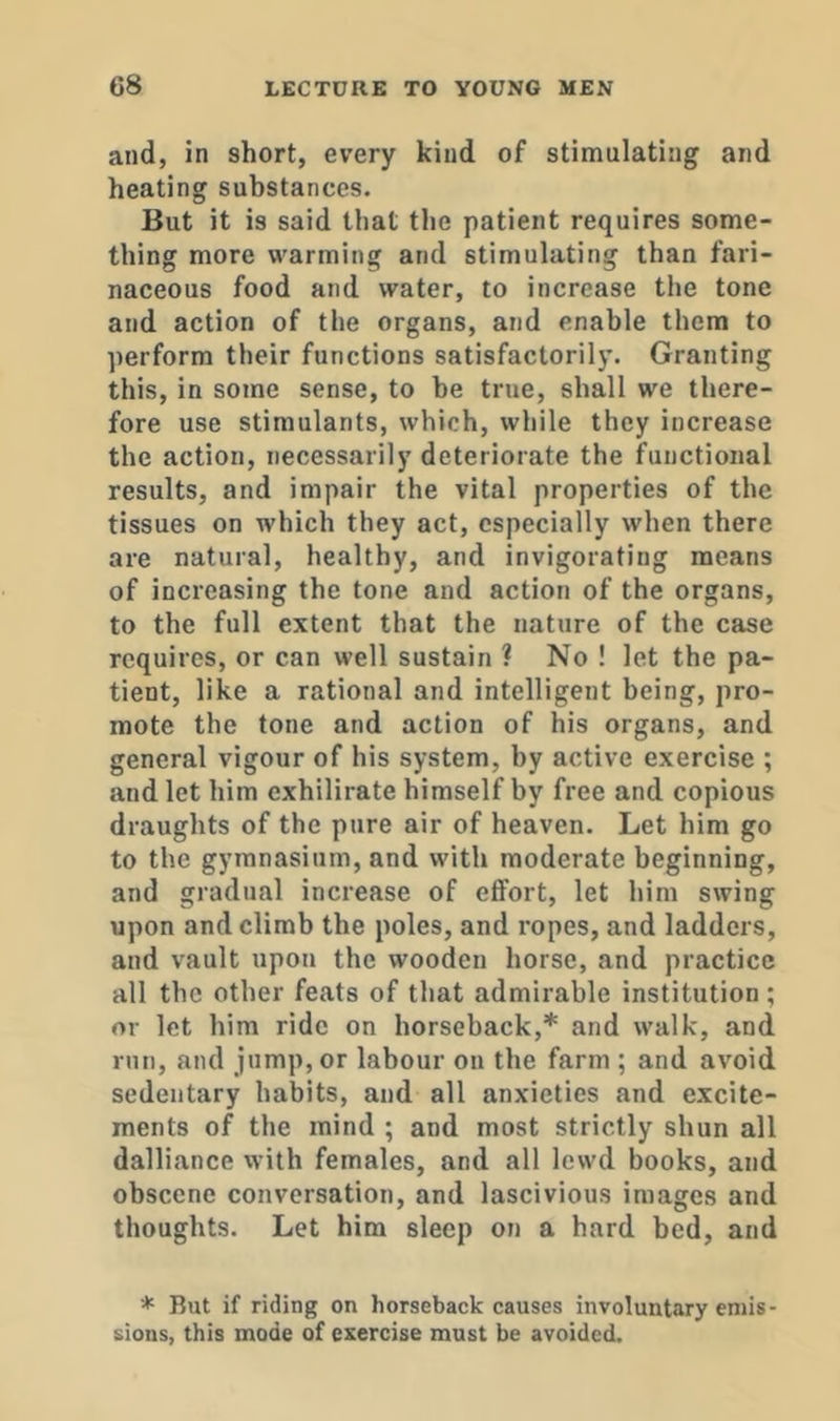and, in short, every kind of stimulating and heating substances. But it is said that the patient requires some- thing more warming and stimulating than fari- naceous food and water, to increase the tone and action of the organs, and enable them to perform their functions satisfactorily. Granting this, in some sense, to be true, shall we there- fore use stimulants, which, while they increase the action, necessarily deteriorate the functional results, and impair the vital properties of the tissues on which they act, especially when there are natural, healthy, and invigorating means of increasing the tone and action of the organs, to the full extent that the nature of the case requires, or can well sustain ? No ! let the pa- tient, like a rational and intelligent being, pro- mote the tone and action of his organs, and general vigour of his system, by active exercise ; and let him exhilirate himself by free and copious draughts of the pure air of heaven. Let him go to the gymnasium, and with moderate beginning, and gradual increase of effort, let him swing upon and climb the poles, and ropes, and ladders, and vault upon the wooden horse, and practice all the other feats of that admirable institution; or let him ride on horseback,* and walk, and run, and jump, or labour on the farm ; and avoid sedentary habits, and all anxieties and excite- ments of the mind ; and most strictly shun all dalliance with females, and all lewd books, and obscene conversation, and lascivious images and thoughts. Let him sleep on a hard bed, and * But if riding on horseback causes involuntary emis- sions, this mode of exercise must be avoided.