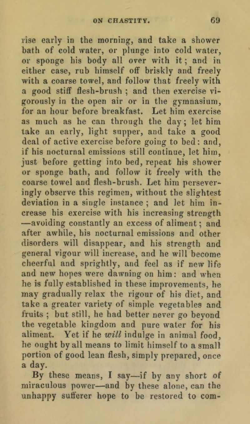 vise early in the morning, and take a shower bath of cold water, or plunge into cold water, or sponge his body all over with it; and in either case, rub himself off briskly and freely with a coarse towel, and follow that freely with a good stiff flesh-brush ; and then exercise vi- gorously in the open air or in the gymnasium, for an hour before breakfast. Let him exercise as much as he can through the day; let him take an early, light supper, and take a good deal of active exercise before going to bed; and, if his nocturnal emissions still continue, let him, just before getting into bed, repeat his shower or sponge bath, and follow it freely with the coarse towel and flesh-brush. Let him persever- ingly observe this regimen, without the slightest deviation in a single instance ; and let him in- crease his exercise with his increasing strength —avoiding constantly an excess of aliment; and after awhile, his nocturnal emissions and other disorders will disappear, and his strength and general vigour will increase, and he will become cheerful and sprightly, and feel as if new life and new hopes were dawning on him: and when he is fully established in these improvements, he may gradually relax the rigour of his diet, and take a greater variety of simple vegetables and fruits ; but still, he had better never go beyond the vegetable kingdom and pure water for his aliment. Yet if he will indulge in animal food, he ought by all means to limit himself to a small portion of good lean flesh, simply prepared, once a day. By these means, I say—if by any short of miraculous power—and by these alone, can the unhappy suft'erer hope to be restored to com-