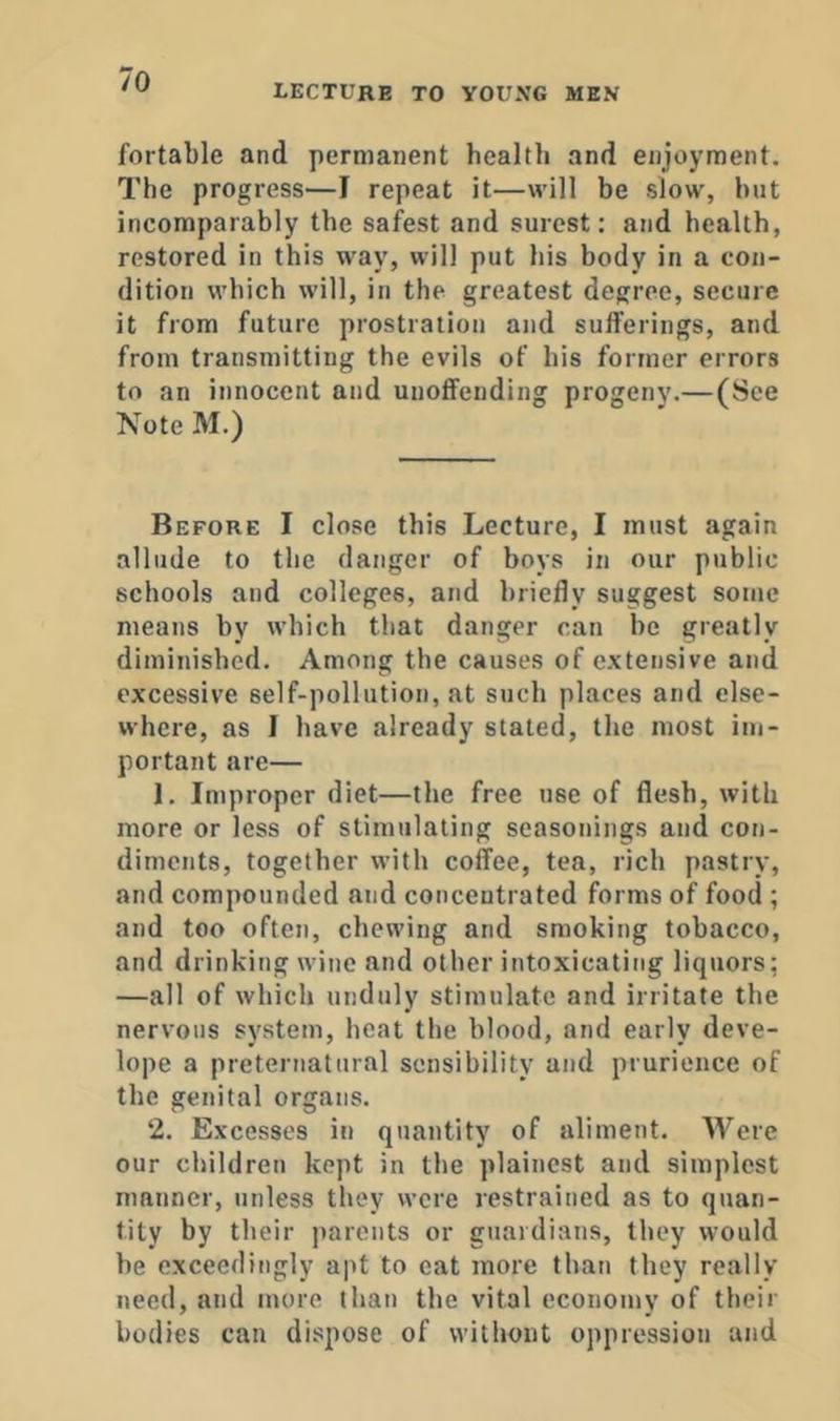 LECTURE TO YOUXG MEN fortable and permanent health and enjoyment. The progress—I repeat it—will be slow, hut incomparably the safest and surest: and health, restored in this way, will put his body in a con- dition which will, in the greatest degree, secure it from future prostration and sulferings, and from transmitting the evils of his former errors to an innocent and unoffending progeny.— (See Note M.) Before I close this Lecture, I must again allude to the danger of boys in our public schools and colleges, and briefly suggest some means by which that danger can be greatly diminished. Among the causes of extensive and excessive self-pollution, at such places and else- where, as I have already stated, the most im- portant are— 1. Improper diet—the free use of flesh, with more or less of stimulating seasonings and con- diments, together with coffee, tea, rich pastry, and compounded and concentrated forms of food ; and too often, chewing and smoking tobacco, and drinking wine and other intoxicating liquors; —all of which unduly stimulate and irritate the nervous system, heat the blood, and early deve- lope a preternatural sensibility and prurience of the genital organs. 2. Excesses in quantity of aliment. Were our children kept in the plainest and simplest manner, unless they were restrained as to quan- tity by their parents or guardians, they would he exceedingly apt to cat more than they really need, and more than the vital economy of their bodies can dispose of without oppression and