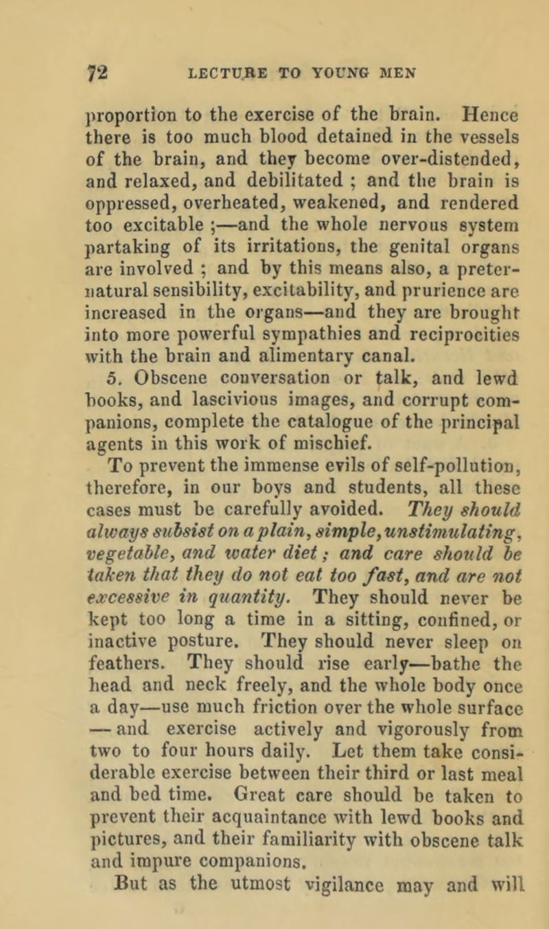 proportion to the exercise of the brain. Hence there is too much blood detained in the vessels of the brain, and they become over-distended, and relaxed, and debilitated ; and tlie brain is oppressed, overheated, weakened, and rendered too excitable ;—and the whole nervous system partaking of its irritations, the genital organs are involved ; and by this means also, a preter- natural sensibility, excitability, and prurience are increased in the organs—and they are brought into more powerful sympathies and reciprocities with the brain and alimentary canal. 5. Obscene conversation or talk, and lewd hooks, and lascivious images, and corrupt com- panions, complete the catalogue of the principal agents in this work of mischief. To prevent the immense evils of self-pollution, therefore, in our boys and students, all these cases must be carefully avoided. They should always subsist on a plain, simple, unstimulating, vegetable, and water diet; and care should be taken that they do not eat too fast, and are not excessive in quantity. They should never be kept too long a time in a sitting, confined, or inactive posture. They should never sleep on feathers. They should rise early—bathe the head and neck freely, and the whole body once a day—use much friction over the whole surface — and exercise actively and vigorously from two to four hours daily. Let them take consi- derable exercise between their third or last meal and bed time. Great care should be taken to prevent their acquaintance with lewd books and pictures, and their familiarity with obscene talk and impure companions. But as the utmost vigilance may and will