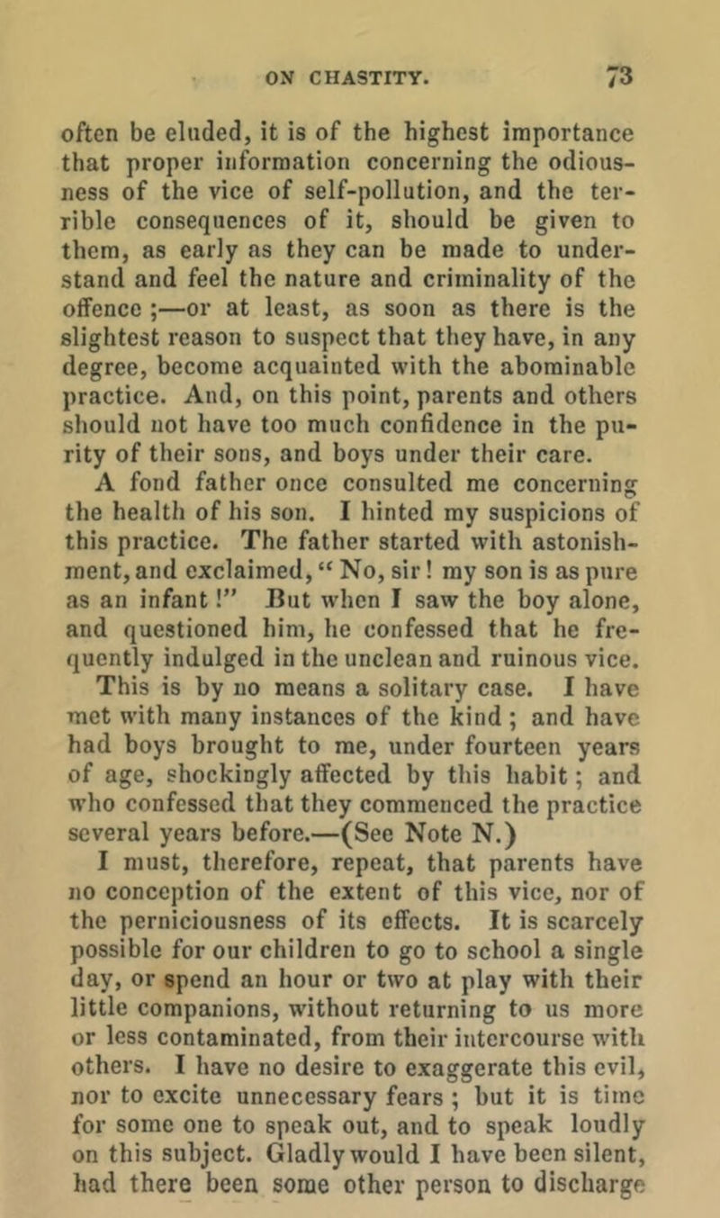 often be eluded, it is of the highest importance that proper information concerning the odious- ness of the vice of self-pollution, and the ter- rible consequences of it, should be given to them, as early as they can be made to under- stand and feel the nature and criminality of the offence ;—or at least, as soon as there is the slightest reason to suspect that they have, in any degree, become acquainted with the abominable practice. And, on this point, parents and others should not have too much confidence in the pu- rity of their sons, and boys under their care. A fond father once consulted me concerning the health of his son. I hinted my suspicions of this practice. The father started with astonish- ment, and exclaimed, “ No, sir! my son is as pure as an infant!” But wdien I saw the boy alone, and questioned him, he confessed that he fre- quently indulged in the unclean and ruinous vice. This is by no means a solitary case. I have met with many instances of the kind ; and have had boys brought to me, under fourteen years of age, shockingly affected by this habit; and w’ho confessed that they commenced the practice several years before.—(See Note N.) I must, therefore, repeat, that parents have no conception of the extent of this vice, nor of the perniciousness of its effects. It is scarcely possible for our children to go to school a single day, or spend an hour or two at play with their little companions, without returning to us more or less contaminated, from their intercourse with others. I have no desire to exaggerate this evil, nor to excite unnecessary fears ; but it is time for some one to speak out, and to speak loudly on this subject. Gladly would I have been silent, had there been some other person to discharge