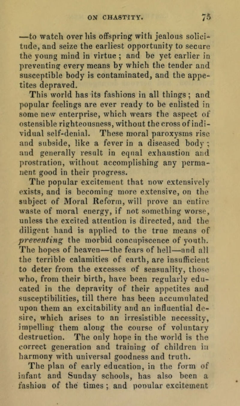 —to watch over his offspring with jealous solicit tilde, and seize the earliest opportunity to secure the young mind in virtue ; and be yet earlier in preventing every means by which the tender and susceptible body is contaminated, and the appe- tites depraved. This world has its fashions in all things ; and popular feelings are ever ready to be enlisted in some new enterprise, which wears the aspect of ostensible righteousness, without the cross of indi- vidual self-denial. These moral paroxysms rise and subside, like a fever in a diseased body ; and generally result in equal exhaustion and prostration, without accomplishing any perma- nent good in their progress. The popular excitement that now extensively exists, and is becoming more extensive, on the subject of Moral Reform, will prove an entire waste of moral energy, if not something worse, unless the excited attention is directed, and the diligent hand is applied to the true means of preventing the morbid concupiscence of youth. The hopes of heaven—the fears of hell—and all the terrible calamities of earth, are insufficient to deter from the excesses of sensuality, those who, from their birth, have been regularly edu- cated in tbe depravity of their appetites and susceptibilities, till there has been accumulated upon them an excitability and an influential de- sire, which arises to an irresistible necessity, impelling them along the course of voluntary destruction. The only hope in the world is the correct generation and training of children in harmony with universal goodness and truth. The plan of early education, in the form of infant and Sunday schools, has also been a fashion of the times ; and ponular excitement