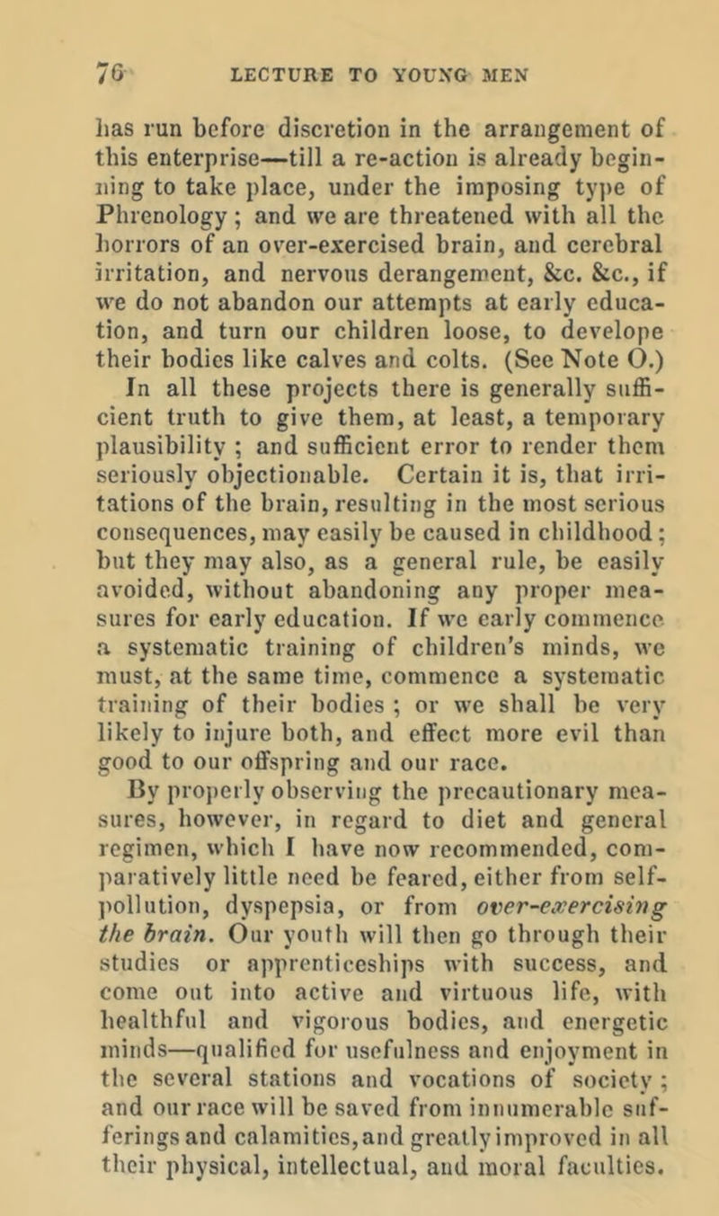 lias run before discretion in the arrangement of this enterprise—till a re-action is already begin- ning to take place, under the imposing tyjie of Phrenology; and we are threatened with all the horrors of an over-exercised brain, and cerebral irritation, and nervous derangement, &c. &c., if we do not abandon our attempts at early educa- tion, and turn our children loose, to develope their bodies like calves and colts. (See Note ().) In all these projects there is generally suffi- cient truth to give them, at least, a temporary plausibility ; and sufficient error to render them seriously objectionable. Certain it is, that irri- tations of the brain, resulting in the most serious consequences, may easily be caused in childhood; but they may also, as a general rule, be easily avoided, without abandoning any proper mea- sures for early education. If we early commence, •a systematic training of children’s minds, wc must, at the same time, commence a systematic training of their bodies ; or we shall be very likely to injure both, and effect more evil than good to our oflfspring and our race. By properly observing the precautionary mea- sures, however, in regard to diet and general regimen, which I have now recommended, com- paratively little need be feared, either from self- pollution, dyspepsia, or from over-exercising the brain. Our youth will then go through their studies or apprenticeships with success, and come out into active and virtuous life, with healthful and vigorous bodies, and energetic minds—qualified for usefulness and enjoyment in the several stations and vocations of society ; and our race will be saved from innumerable suf- ferings and calamities, and greatly improved in all their physical, intellectual, and moral faculties.