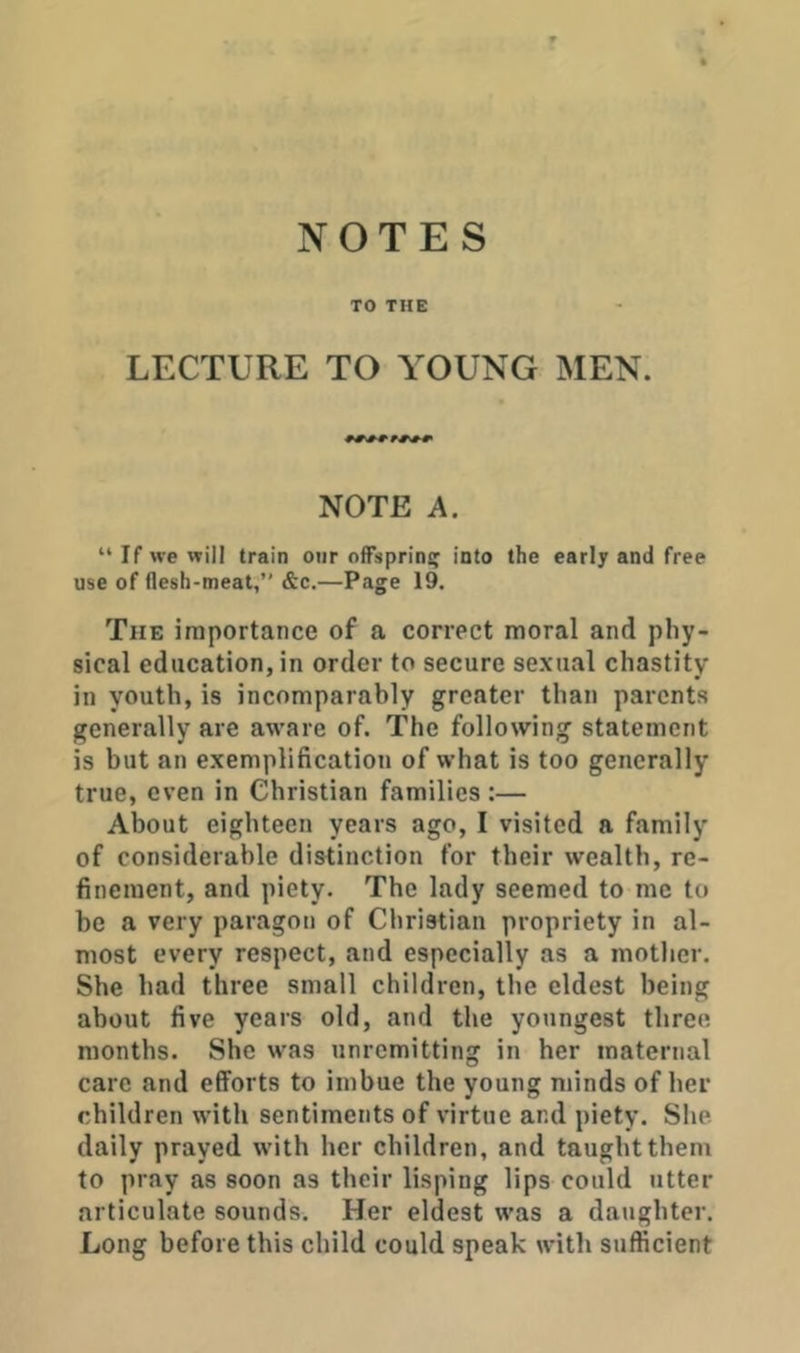 NOTES TO THE LECTURE TO YOUNG MEN. NOTE A. “If we will train oiir offspring into the early and free use of flesh-meat;’’ &c.—Page 19. The importance of a correct moral and phy- sical education, in order to secure sexual chastity in youth, is incomparably greater than parents generally are aware of. The following statement is but an exemplification of what is too generally true, even in Christian families :— About eighteen years ago, I visited a family of considerahle distinction for their wealth, re- finement, and piety. The lady seemed to me to be a very paragon of Christian propriety in al- most every respect, and especially as a mother. She had three small children, the eldest being about five years old, and the youngest three months. She was unremitting in her maternal care and efforts to imbue the young minds of her children with sentiments of virtue and piety. She daily prayed with her children, and taught them to pray as soon as their lisping lips could utter articulate sounds. Her eldest was a daughter. Long before this child could speak with sufficient