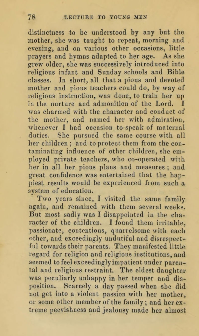 distinctness to be understood by any but the mother, she was taught to repeat, morning and evening, and on various other occasions, little prayers and hymns adapted to her age. As she grew older, she was successively introduced into religious infant and Sunday schools and Bible classes. In short, all that a pious and devoted mother and pious teachers could do, by way of religious instruction, was done, to train her up in the nurture and admonition of the Lord. I Avas charmed with the character and conduct of the mother, and named her with admiration, Avhencver I had occasion to speak of maternal duties. She pursued the same course with all her children ; and to protect them from the con- taminating influence of other children, she em- ployed private teachers, who co-operated with her in all her pious plans and measures ; atid great confidence was entertained that the hap- piest results would be experienced from such a system of education. Two years since, I visited the same family again, and remained with them several weeks. But most sadly was I disappointed in the cha- racter of the children. I found them irritable, passionate, contentious, quarrelsome with each other, and exceedingly undutiful and disres|>ect- ful towards their parents. They manifested little regard for religion and religious institutions, and seemed to feel exceedingly impatient under paren- tal and religious restraint. The eldest daughter was peculiarly unhappy in her temper and dis- position. Scarcely a day passed when she did not get into a violent passion with her mother, or some other member of the family; and her ex- treme peevishness and jealousy made her almost