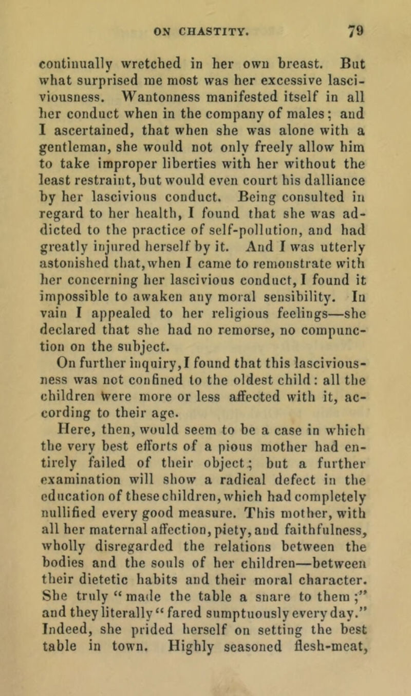 continually wretched in her own breast. But what surprised me most was her excessive lasci- viousness. Wantonness manifested itself in all her conduct when in the company of males; and I ascertained, that when she was alone with a gentleman, she would not only freely allow him to take improper liberties with her without the least restraint, but would even court his dalliance by her lascivious conduct. Being consulted in regard to her health, I found that she was ad- dicted to the practice of self-pollution, and had greatly injured herself by it. And I was utterly astonished that,when I came to remonstrate with her concerning her lascivious conduct, I found it impossible to awaken any moral sensibility. In vain I appealed to her religious feelings—she declared that she had no remorse, no compunc- tion on the subject. On further inquiry,! found that this lascivious- ness was not confined to the oldest child: all the children Were more or less affected with it, ac- cording to their age. Here, then, would seem to be a case in which the very best efforts of a pious mother had en- tirely failed of their object^ but a further examination will show a radical defect in the education of these children, which had completely nullified every good measure. This mother, with all her maternal affection, piety, and faithfulness, wholly disregarded the relations between the bodies and the souls of her children—between their dietetic habits and their moral character. She truly “ made the table a snare to them and they literally “ fared sumptuously every day.” Indeed, she prided herself on setting the best table in town. Highly seasoned flesh-meat,