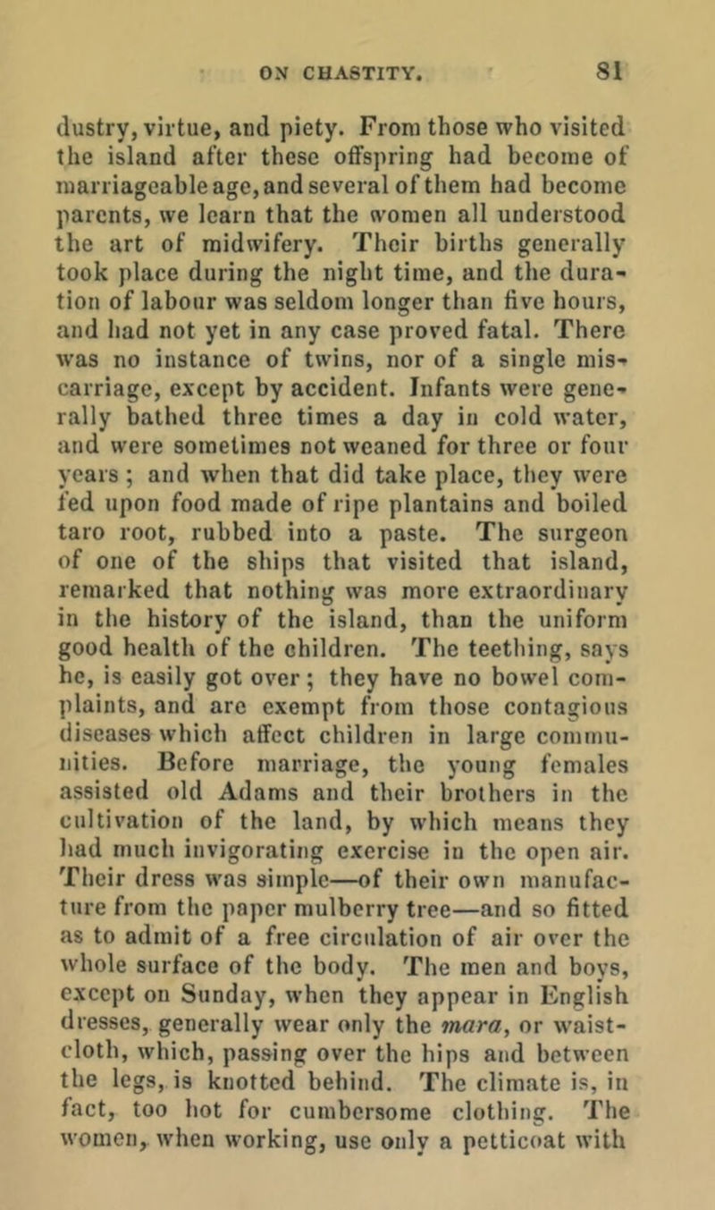 dustry, virtue, and piety. From those who visited the island after these offspring had become of marriageable age, and several of them had become parents, we learn that the women all understood the art of midwifery. Their births generally took place during the night time, and the dura- tion of labour was seldom longer than five hours, and had not yet in any case proved fatal. There was no instance of twins, nor of a single mis- carriage, except by accident. Infants were gene- rally bathed three times a day in cold water, and were sometimes not weaned for three or four years ; and when that did take place, they were fed upon food made of ripe plantains and boiled taro root, rubbed into a paste. The surgeon of one of the ships that visited that island, remarked that nothing was more extraordinary in the history of the island, than the uniform good health of the children. The teething, says he, is easily got over; they have no bowel com- plaints, and are exempt from those contagious diseases which affect children in large commu- nities. Before marriage, the young females assisted old Adams and their brothers in the cultivation of the land, by which means they had much invigorating exercise in the open air. Their dress was simple—of their own manufac- ture from the paper mulberry tree—and so fitted as to admit of a free circulation of air over the whole surface of the body. The men and boys, except on Sunday, when they appear in English dresses, generally wear only the mara, or waist- cloth, which, passing over the hips and between the legs, is knotted behind. The climate is, in fact, too hot for cumbersome clothing. The women,, when working, use only a petticoat with