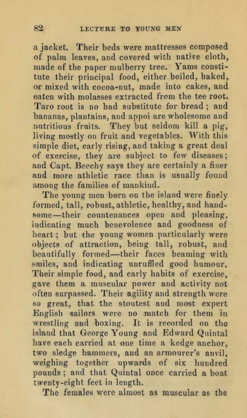 a jacket. Their beds were mattresses composed of palm leaves, and covered with native cloth, made of the paper mulberry tree. Yams consti- tute their principal food, either boiled, baked, or mixed with cocoa-nut, made into cakes, and eaten with molasses extracted from the tee root. Taro root is no bad substitute for bread ; and bananas, plantains, and appoi are wholesome and uutritious fruits. They but seldom kill a pig, living mostly on fruit and vegetables. With this simple diet, early rising, and taking a great deal ef exercise, they are subject to few diseases; and Oapt. Beechy says they are certainly a finer and more athletic race than is usually found among the families of mankind. The young men born on the island were finely formed, tall, robust, athletic, healthy, and hand- some—their countenances open and pleasing, indicating much benevolence and goodness of heart ; but the young women particularly were objects of attraction, being tall, robust, and beautifully formed—their faces beaming with smiles, and indicating unruffled good humour. Their simple food, and early habits of exercise, gave them a muscular power and activity not often surpassed. Their agility and strength were so great, that the stoutest and most expert English sailors were no match for them in wrestling and boxing. It is recorded on the island that George Young and Edward Quintal have each carried at one time a kedge anchor, two sledge hammers, and an armourer’s anvil, weighing together upwards of six hundred pounds ; and that Quintal once carried a boat twenty-eight feet in length. The females were almost as muscular as the