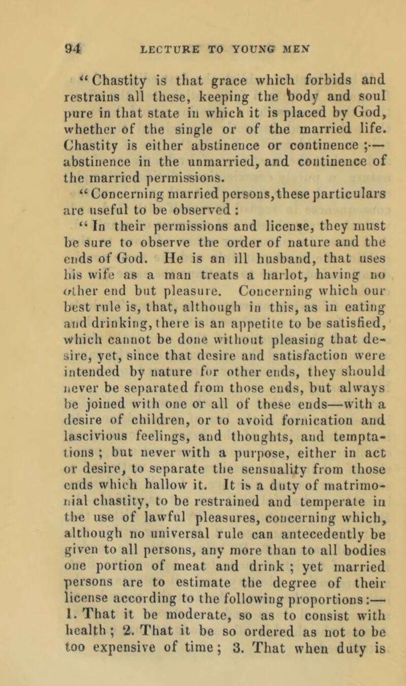 “ Chastity is that grace which forbids and restrains all these, keeping the body and soul pure in that state in which it is placed hy God, whether of the single or of the married life. Chastity is either abstinence or continence ;— abstinence in the unmarried, and continence of the married permissions. “ Concerning married persons,these particulars are useful to be observed : “ In their permissions and license, they must be sure to observe the order of nature and the ends of God. He is an ill husband, that uses his wife as a man treats a harlot, having no <rlher end but pleasure. Concerning which our best rule is, that, although in this, as in eating and drinking, there is an appetite to be satisfied, which cannot be done without pleasing that de- sire, yet, since that desire and satisfaction were intended by nature for other ends, they should never be separated from those ends, but always be joined with one or all of these ends—with a desire of children, or to avoid fornication and lascivious feelings, and thoughts, and tempta- tions ; but never with a purpose, either in act or desire, to separate the sensuality from those ends which hallow it. It is a duty of matrimo- nial chastity, to be restrained and temperate in the use of lawful pleasures, concerning which, although no universal rule can antecedently be given to all persons, any more than to all bodies one portion of meat and drink ; yet married persons are to estimate the degree of their license according to the following proportions;— I. That it be moderate, so as to consist with health ; 2. That it be so ordered as not to be too expensive of time; 3. That when duty is