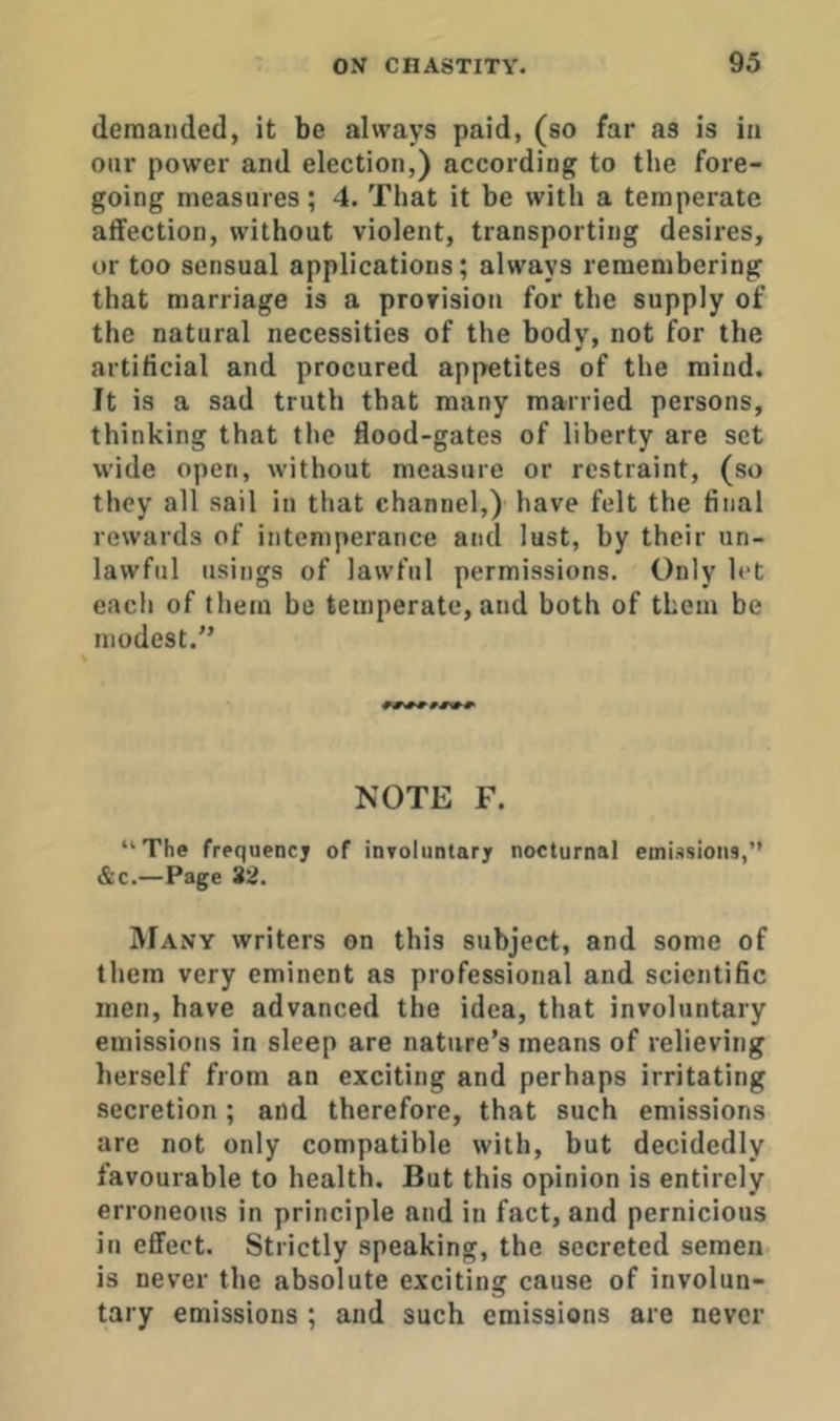 deraaiided, it be always paid, (so far as is ia oiir power and election,) according to the fore- going measures; 4. That it be with a temperate affection, without violent, transporting desires, or too sensual applications; always remembering that marriage is a provision for the supply of the natural necessities of the body, not for the artificial and procured appetites of the mind. It is a sad truth that many married persons, thinking that the flood-gates of liberty are set wide open, without measure or restraint, (so they all sail in that channel,) have felt the final rewards of intemperance and lust, by their un- lawful usings of lawful permissions. Only let eacli of them be temperate, and both of them be modest.” NOTE F. “The frequency of inToliintary nocturnal emissions,’’ &c.—Page 32. Many writers on this subject, and some of them very eminent as professional and scientific men, have advanced the idea, that involuntary emissions in sleep are nature’s means of relieving herself from an exciting and perhaps irritating secretion; and therefore, that such emissions are not only compatible with, but decidedly favourable to health. But this opinion is entirely erroneous in principle and in fact, and pernicious in effect. Strictly speaking, the secreted semen is never the absolute exciting cause of involun- tary emissions ; and such emissions are never
