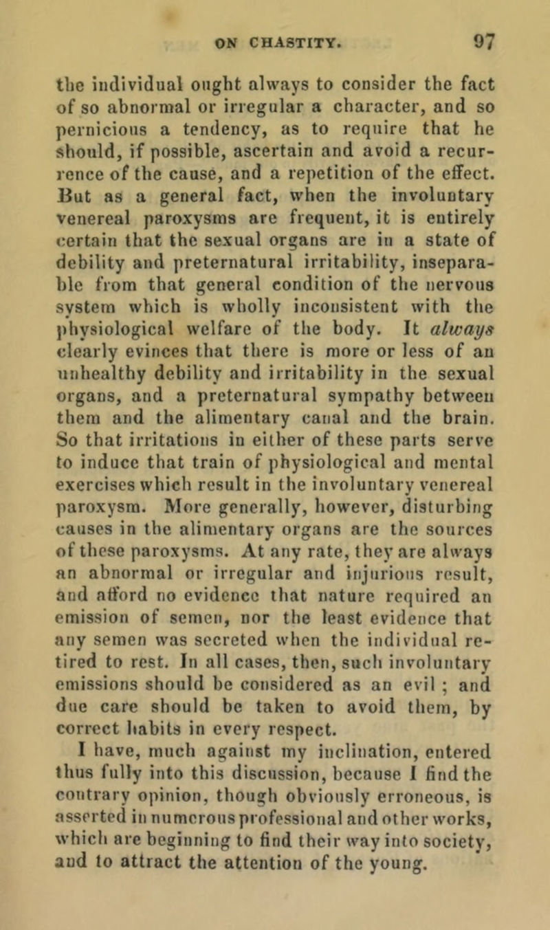 the individual ought always to consider the fact of so abnormal or irregular a character, and so pernicious a tendency, as to require that he should, if possible, ascertain and avoid a recur- rence of the cause, and a repetition of the effect. Hut as a general fact, when the involuntary venereal paroxysms are frequent, it is entirely certain that the sexual organs are in a state of debility and preternatural irritability, insepara- ble from that general condition of the nervous system which is wholly inconsistent with the physiological welfare of the body. It always clearly evinces that there is more or less of an unhealthy debility and irritability in the sexual organs, and a preternatural sympathy between them and the alimentary canal and the brain. So that irritations in either of these parts serve to induce that train of physiological and mental exercises which result in the involuntary venereal paroxysm. More generally, however, disturbing causes in tbe alimentary organs are the sources of these paroxysms. At any rate, they are always an abnormal or irregular and injurious result, and afford no evidence that nature required an emission of semen, nor the least evidence that any semen was secreted when the individual re- tired to rest. In all cases, then, such involuntary emissions should be considered as an evil ; and due care should be taken to avoid them, by correct habits in every respect. I have, much against my inclination, entered thus fully into this discussion, because I find the contrary opinion, though obviously erroneous, is asserted in numerous professional and other works, which are beginning to find their way into society, and to attract the attention of the young.