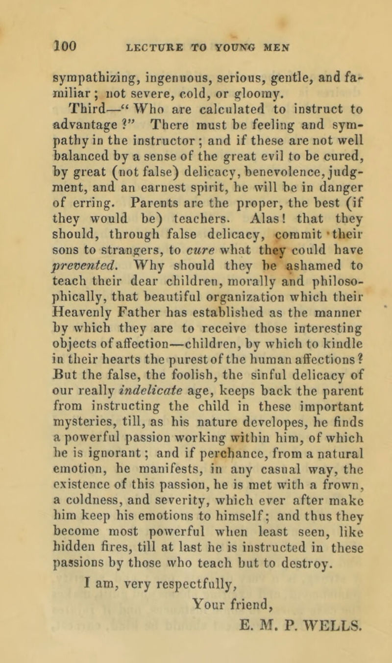 sympathizing, ingenuous, serious, gentle, and fa- miliar ; not severe, cold, or gloomy. Third—“ Who are calculated to Instruct to advantage There must be feeling and sym- pathy in the instructor; and if these are not well balanced by a sense of the great evil to be cured, by great (not false) delicacy, benevolence, judg- ment, and an earnest spirit, he will be in danger of erring. Parents are the proper, the best (if they would be) teachers. Alas! that they should, through false delicacy, commit’their sons to strangers, to cure what they could have prevented. Why should they be ashamed to teach their dear children, morally and philoso- phically, that beautiful organization which their Heavenly Father has established as the manner by which they are to receive those interesting objects of affection—children, by which to kindle in their hearts the purest of the human affections? But the false, the foolish, the sinful delicacy of our really indelicate age, keeps back the parent from instructing the child in these important mysteries, till, as his nature dcvelopes, he finds a powerful passion working within him, of which he is ignorant; and if perchance, from a natural emotion, he manifests, in any casual way, the existence of this passion, he is met with a frown, a coldness, and severity, which ever after make him keep his emotions to himself; and thus they become most powerful when least seen, like hidden fires, till at last he is instructed in these passions by those who teach but to destroy. I am, very respectfully, Your friend, E. M. P. WELLS.