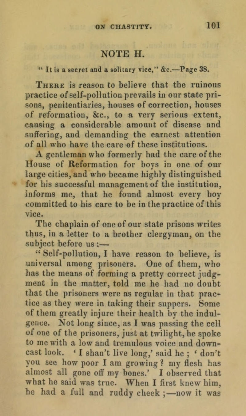 NOTE H. “ It is a secret and a solitary vice,” &c.—Page 38. There is reason to believe that the ruinous practice of self-pollution prevails in our state pri- sons, penitentiaries, houses of correction, houses of reformation, &c., to a very serious extent, causing a considerable amount of disease and suffering, and demanding the earnest attention of all who have the care of these institutions. A gentleman who formerly had the care of the House of Reformation for boys in one of our large cities, and who became highly distinguished for his successful management of the institution, informs me, that he found almost every hoy committed to his care to be in the practice of this vice. The chaplain of one of our state prisons writes thus, in a letter to a brother clergyman, on the subject before us:— “ Self-pollution, I have reason to believe, is universal among prisoners. One of them, who has the means of forming a pretty correct judg- ment in the matter, told me he had no doubt that the prisoners were as regular in that prac- tice as they were in taking their suppers. Some of them greatly injure their health by the indul- gence. Not long since, as I was passing the cell of one of the prisoners, just at twilight, he spoke to me with a low and tremulous voice and down- cast look. ‘ I shan’t live long,’ said he ; ‘ don’t you see how poor I am growing ? my flesh has almost all gone off my hones.’ I observed that what he said was true. When I first knew him, he had a full and ruddy cheek ;—now it was