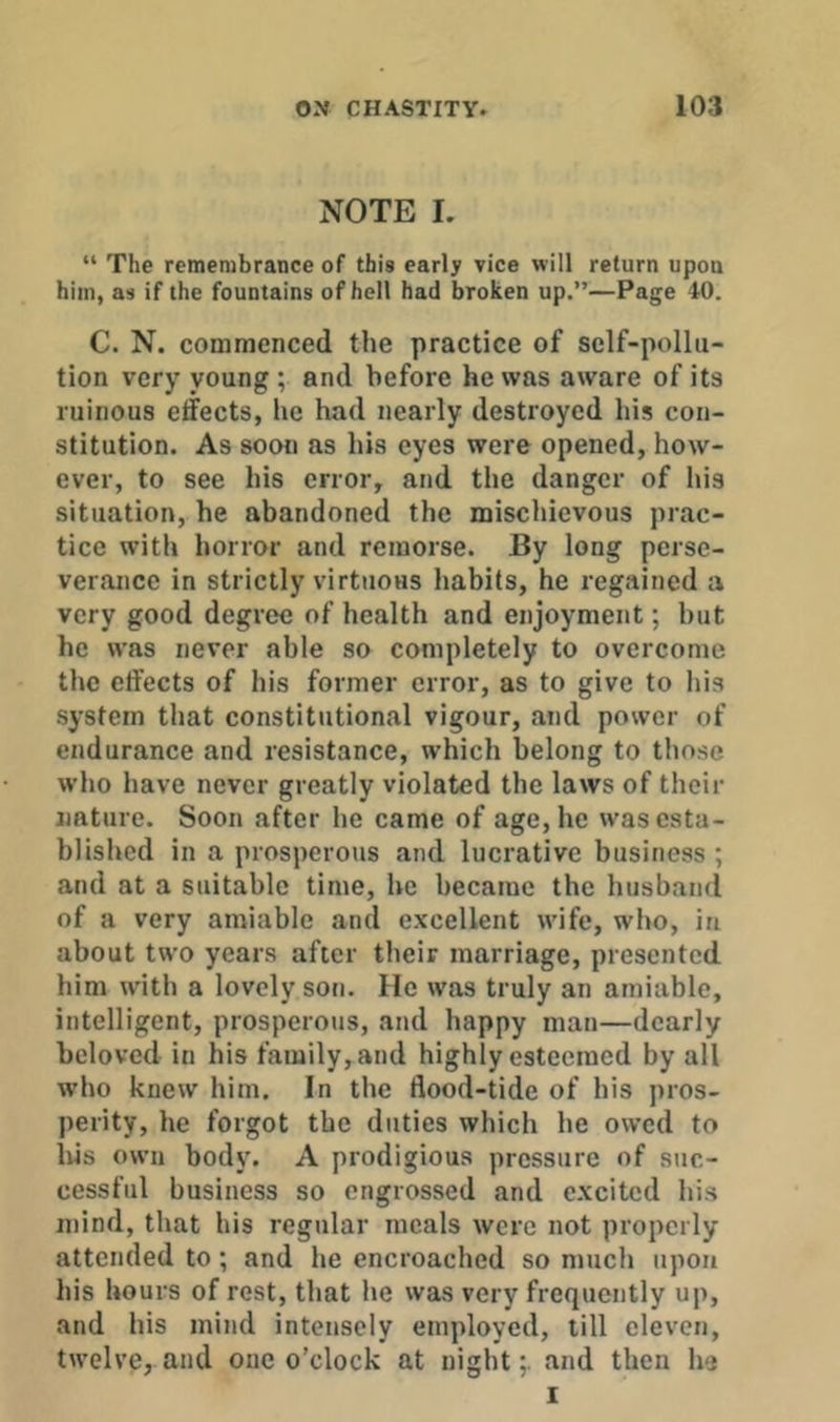 NOTE I. “ The remembrance of this early vice will return upon him, as if the fountains of hell had broken up.”—Page 40. C. N. commenced the practice of self-pollu- tion very young; and before he was aware of its ruinous effects, he had nearly destroyed his con- stitution. As soon as his eyes were opened, how- ever, to see his error, and the danger of his situation, he abandoned the mischievous prac- tice with horror and remorse. By long perse- verance in strictly virtuous habits, he regained a very good degree of health and enjoyment; but he was never able so completely to overcome the effects of his former error, as to give to his system that constitutional vigour, and power of endurance and resistance, which belong to those who have never greatly violated the laws of their nature. Soon after he came of age, he was esta- blished in a prosperous and lucrative business ; and at a suitable time, he became the husband of a very amiable and excellent wife, who, in about two years after their marriage, presented him with a lovely son. He was truly an amiable, intelligent, prosperous, and happy man—dearly beloved in his family, and highly esteemed by all who knew him. In the flood-tide of his pros- perity, he forgot the duties which he ow’cd to lus own body. A prodigious pressure of suc- cessful business so engrossed and excited his mind, that his regular meals were not properly attended to; and he encroached so much upon his hours of rest, that he was very frequently up, and his mind intensely employed, till eleven, twelve, and one o’clock at night;, and then he I