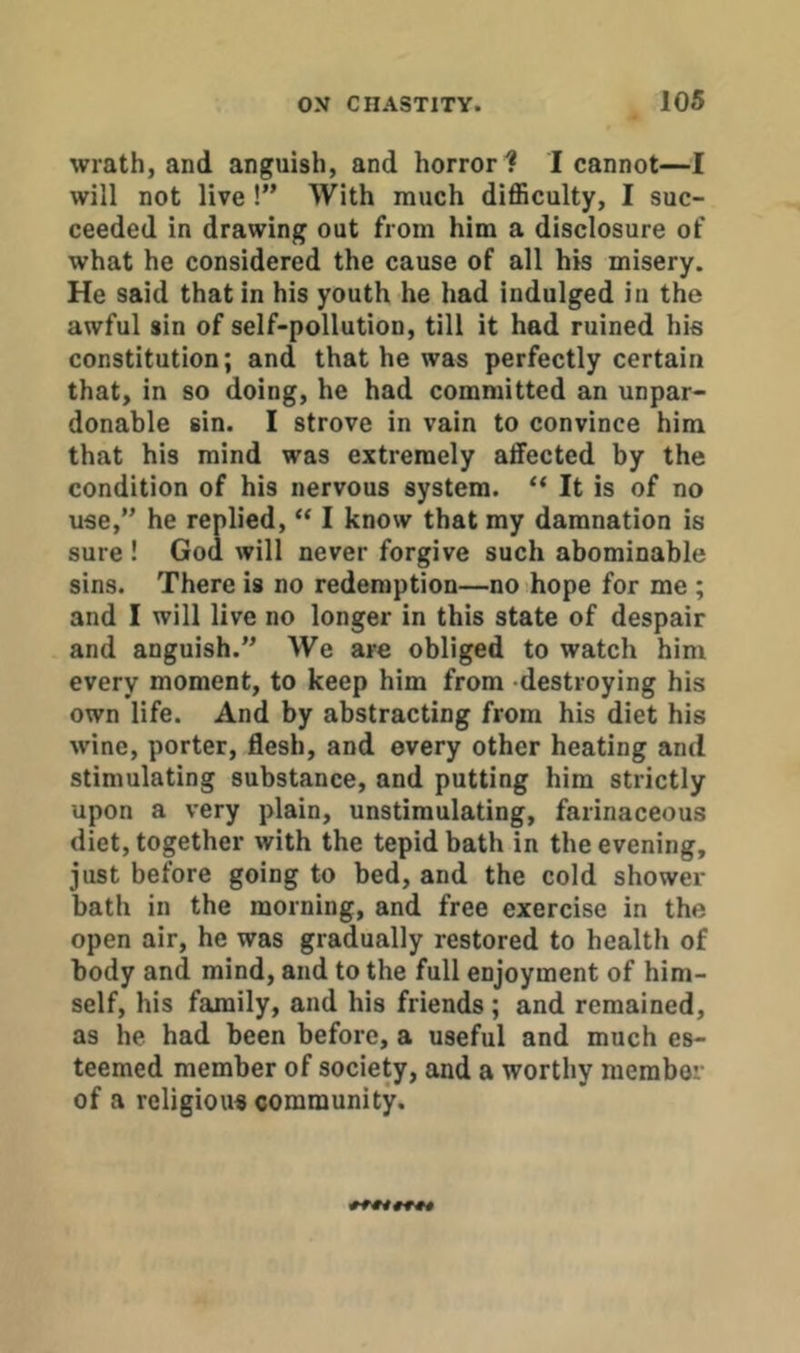 wrath, and anguish, and horrorI cannot—I will not live !” With much diflSculty, I suc- ceeded in drawing out from him a disclosure of what he considered the cause of all his misery. He said that in his youth he had indulged in the awful sin of self-pollution, till it had ruined his constitution; and that he was perfectly certain that, in so doing, he had committed an unpar- donable sin. I strove in vain to convince him that his mind was extremely affected by the condition of his nervous system. “ It is of no use,” he replied, “ I know that my damnation is sure ! God will never forgive such abominable sins. There is no redemption—no hope for me ; and I will live no longer in this state of despair and anguish.” We are obliged to watch him every moment, to keep him from destroying his own life. And by abstracting from his diet his wine, porter, flesh, and every other heating and stimulating substance, and putting him strictly upon a very plain, unstimulating, farinaceous diet, together with the tepid bath in the evening, just before going to bed, and the cold shower bath in the morning, and free exercise in the open air, he was gradually restored to health of body and mind, and to the full enjoyment of him- self, his family, and his friends; and remained, as he had been before, a useful and much es- teemed member of society, and a worthy member of a religious community.