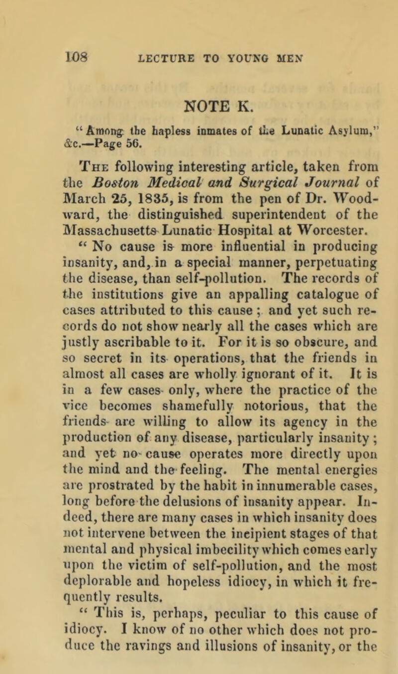 NOTE K. Among: tbe hapless inmates of tie Lunatic Asylum,” Ac.—Page 56. The following interesting article, taken from the Boston Medical and Surgical Journal of March 25, 1835, is from the pen of Dr. Wood- ward, the distinguished superintendent of the Massachusetts^ Lunatic Hospital at Worcester. “ No cause is more influential in producing insanity, and, in a special manner, perpetuating the disease, than self-pollution. The records of the institutions give an appalling catalogue of cases attributed to this cause ; and yet such re- cords do not show nearly all the cases which are justly ascribable to it. For it is so obscure, and so secret in its operations, that the friends in almost all cases are wholly ignorant of it. It is in a few cases- only, where the practice of the vice becomes shamefully notorious, that the friends- are willing to allow its agency in the production of any disease, particularly insanity ; and yet no- cause operates more directly upon the mind and the'feeling. The mental energies are prostrated by the habit in innumerable cases, long before the delusions of insanity appear. In- deed, there are many cases in which insanity does not intervene between the incipient stages of that mental and physical imbecility which comes early upon the victim of self-pollution, and the most deplorable and hopeless idiocy, in which it fre- quently results. “ This is, perhaps, peculiar to this cause of idiocy. I know of no other which does not pro- duce the ravings and illusions of insanity, or the