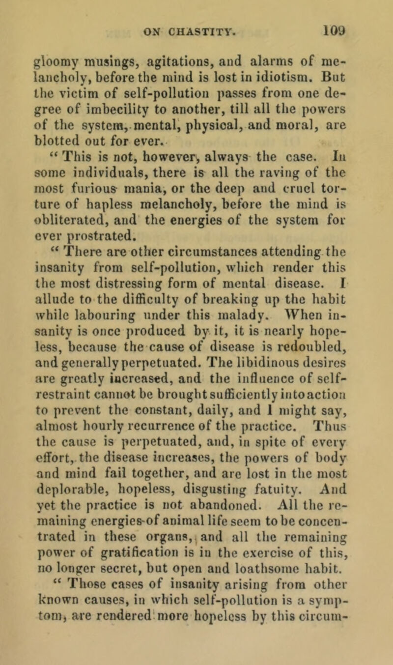gloomy musings, agitations, and alarms of me- lancholy, before the mind is lost in idiotism. But the victim of self-pollution passes from one de- gree of imbecility to another, till all the powers of the system, mental, physical, and moral, are blotted out for ever. “ This is not, however, always the case. In some individuals, there is all the raving of the most furious mania, or the deep and cruel tor- ture of hapless melancholy, before the mind is obliterated, and the energies of the system for- ever prostrated. “ There are other circumstances attending the insanity from self-pollution, which render this the most distressing form of mental disease. I allude to the difficulty of breaking up the habit while labouring under this malady. When in- sanity is once produced by it, it is nearly hope- less, because the cause of disease is redoubled, and generally perpetuated. The libidinous desires are greatly increased, and the influence of self- restraint cannot be brought sufficiently into action to prevent the constant, daily, and 1 might say, almost hourly recurrence of the practice. Thus the cause is perpetuated, and, in spite of every effort, the disease increases, the powers of body and mind fail together, and are lost in the most deplorable, hopeless, disgusting fatuity. And yet the practice is not abandoned. All the re- maining energies-of animal life seem to be concen- trated in these organs, , and all the remaining power of gratification is in the exercise of this, no longer secret, but open and loathsome habit. “ Those cases of insanity arising from other known causes, in which self-pollution is a symp- tom) are rendered'more hopeless by thiscircum-