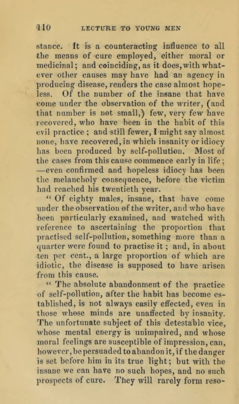 stance. It is a counteracting influence to all the means of cure employed, either moral or medicinal; and coinciding, as it does, with what- ever other causes may have had an agency in producing disease, renders the case almost hope- less. Of the number of the insane that have come under the observation of the w'riter, (and that number is not small,) few, very few have recovered, who have been in the habit of this evil practice ; and still fewer, I might say almost none, have recovered, in which insanity or idiocy has been produced by self-pollution. IMost of the cases from this cause commence early in life; —even confirmed and hopeless idiocy has been the melancholy consequence, before the victim had reached his twentieth year. “ Of eighty males, insane, that have come under the observation of the writer, and who have been particularly examined, and watched with reference to ascertaining the proportion that practised self-pollution, something more than a quarter were found to practise it; and, in about ten per cent., a large proportion of which are idiotic, the disease is supposed to have arisen from this cause. “ The absolute abandonment of the practice of self-pollution, after the habit has become es- tablished, is not always easily effected, even in those whose minds are unaffected by insanity. The unfortunate subject of this detestable vice, whose mental energy is unimpaired, and whose moral feelings are susceptible of impression, can, however,be persuaded to abandon it, if the danger is set before him in its true light; but with the insane we can have no such hopes, and no such prospects of cure. They will rarely form reso-