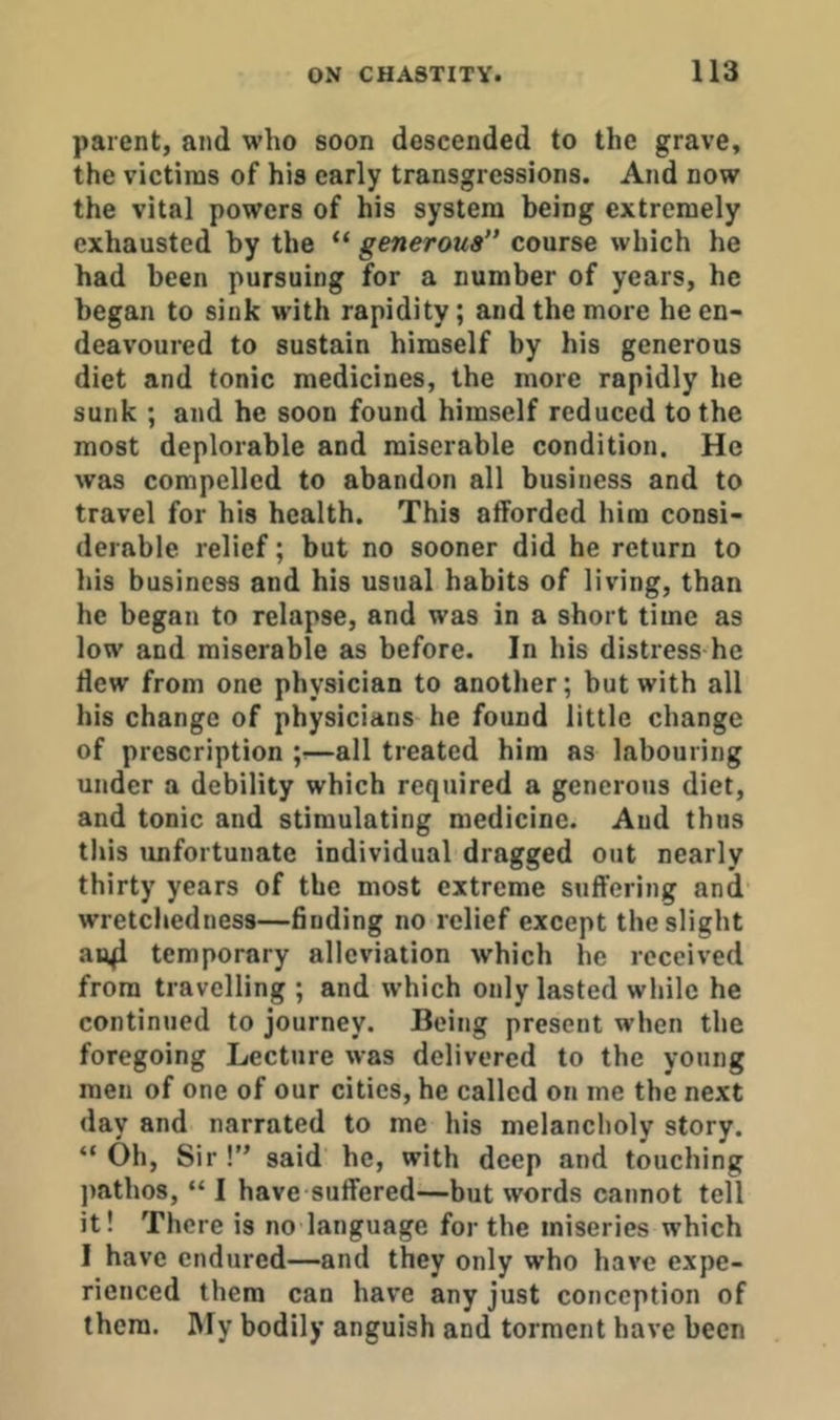 parent, and who soon descended to the grave, the victims of his early transgressions. And now the vital powers of his system being extremely exhausted by the “ generous course which he had been pursuing for a number of years, he began to sink with rapidity; and the more he en- deavoured to sustain himself by his generous diet and tonic medicines, the more rapidly he sunk ; and he soon found himself reduced to the most deplorable and miserable condition. He was compelled to abandon all business and to travel for his health. This afforded him consi- derable relief; but no sooner did he return to Ids business and his usual habits of living, than he began to relapse, and was in a short time as low and miserable as before. In his distress he ffew from one physician to another; but with all his change of physicians he found little change of prescription —all treated him as labouring under a debility which required a generous diet, and tonic and stimulating medicine. And thus tliis unfortunate individual dragged out nearly thirty years of the most extreme suffering and wretchedness—finding no relief except the slight temporary alleviation which he received from travelling ; and which only lasted while he continued to journey. Being present when the foregoing Lecture was delivered to the young men of one of our cities, he called on me the next day and narrated to me his melancholy story. “ Oh, Sir !” said he, with deep and touching jiathos, “ I have suffered—but words cannot tell it! There is no language for the miseries which 1 have endured—and they only who have expe- rienced them can have any just conception of them. IMy bodily anguish and torment have been