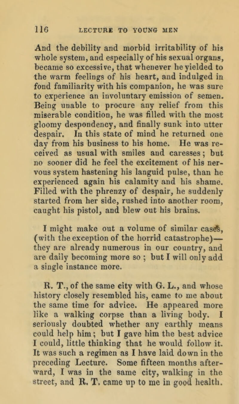 And the debility and morbid irritability of his whole system, and especially of his sexual organs, became so excessive, that whenever he yielded to the warm feelings of his heart, and indulged in fond familiarity with his companion, he was sure to experience an involuntary emission of semen. Being unable to procure any relief from this miserable condition, he was filled with the most gloomy despondency, and finally sunk into utter despair. In this state of mind he returned one day from his business to his home. He was re- ceived as usual with smiles and caresses; but no sooner did he feel the excitement of his ner- vous system hastening his languid pulse, than he experienced again his calamity and his shame. Filled with the phrenzy of despair, he suddenly started from her side, rushed into another room, caught his pistol, and blew out his brains. I might make out a volume of similar casdfe, (with the exception of the horrid catastrophe)— they are already numerous in our country, and are daily becoming more so ; but I will only add a single instance more. R. T.,of the same city with G. L., and whose history closely resembled his, came to me about the same time for advice. He appeared more like a walking corpse than a living body. I seriously doubted whether any earthly means could help him; but I gave him the best advice I could, little thinking that he would follow it. It was such a regimen as I have laid down in the preceding Lecture. Some fifteen months after- ward, I was in the same city, walking in the street, and R. T. came up to me in good health.