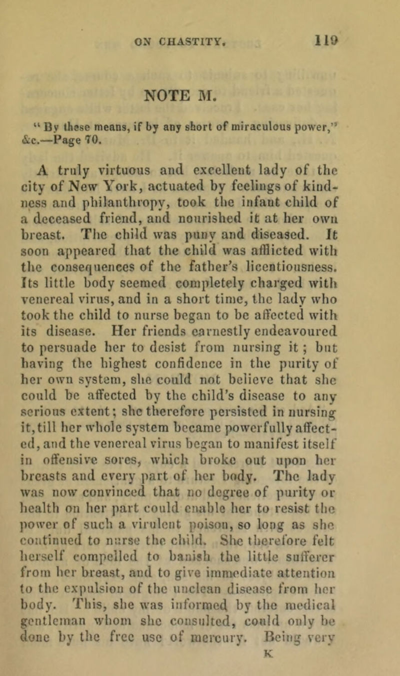 NOTE IM. “ By these means, if by any short of miraculous power,” &c.—Page 70. A truly virtuous and excellent lady of the city of New York, actuated by feelings of kind- ness and philanthropy, took the infant child of a deceased friend, and nourished it at her own breast. The child was puny and diseased. It soon appeared that the child was afflicted with the consequences of the father’s licentiousness. Its little body seemed completely charged with venereal virus, and in a short time, the lady who took the child to nurse began to be affected with its disease. Her friends earnestly endeavoured to persuade her to desist from nursing it; but having the highest confidence in the purity of her own system, she could not believe that she could be affected by the child’s disease to any serious extent; she therefore persisted in nursing it, till her whole system became powerfully affect- ed, and the venereal virus began to manifest itself in offensive sores, which broke out upon her breasts and every part of her body. The lady was now convinced that no degree of purity or health on her part could enable her to resist the power of such a virulent poison, so long as she continued to nurse the child. She therefore felt herself compelled to banish the little sufferer from her breast, and to give immediate attention to the expulsion of the unclean disease from her body. This, she was informed by tlie medical gentleman whom she consulted, could only he done by the free use of mercury. Being very K