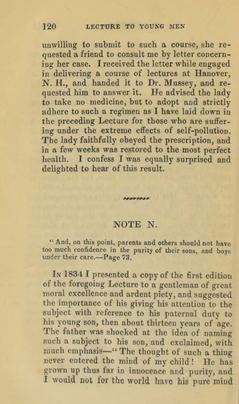 unwilling to submit to such a course, she re- quested a friend to consult me hy letter concern- ing her case. I received the letter while engaged in delivering a course of lectures at Hanover, N. H., and handed it to Dr. Mussey, and re- quested him to answer it. He advised the lady to take no medicine, but to adopt and strictly adhere to such a regimen as I have laid down in the preceding Lecture for those who are suffer- ing under the extreme effects of self-pollution. The lady faithfully obeyed the prescription, and in a few weeks was restored to the most perfect health. I confess I was equally surprised and delighted to hear of this result. NOTE N. “ And, on this point, parents and others should not have too much confidence in the purity of their sons, and boys under their care.—Page 73. In 1834 I presented a copy of the first edition of the foregoing Lecture to a gentleman of great moral excellence and ardent piety, and suggested the importance of his giving his attention to the subject with reference to his paternal duty to his young son, then about thirteen years of age. The father was shocked at the idea of naming such a subject to his son, and exclaimed, with much emphasis—“ The thought of such a thing never entered the mind of my child! He has grown up thus far in innocence and purity, and I would not for the world have his pure mind