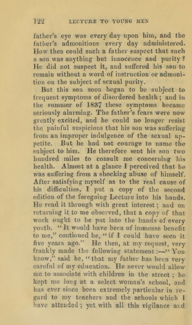 father’s eye was every day upon him, and the father’s admonitions every day administered. How then could such a father suspect that such a son was anything but innocence and purity ? He did not suspect it, and suffered his son to remain without a word of instruction or admoni- tion on the subject of sexual purity. But this son soon began to be subject to frequent symptoms of disordered health; and in the summer of 1837 these symptoms became seriously alarming. The father’s fears were now greatly excited, and he could no longer resist the i)ainful suspicions that his son was suffering from an improper indulgence of the sexual ap- petite. But he had not courage to name the subject to him. He therefore sent his son two hundred miles to consult me concerning his health. Almost at a glance I perceived that he was suffering from a shocking abuse of bimself. After satisfying myself as to the real cause of his difficulties, I put a copy of the second edition of the foregoing Lecture into his hands. He read it through with great interest; and on returning it.to me observed, that a copy of that work ought to be put into the hands of every youth. “ it would have been of immense benefit to me,” continued he, “ if I could have seen it five years ago.” He then, at my request, very frankly made the following statement:—“You know,” said he, “ that my father has been very careful of my education. He never would allow me to associate with children in the street ; he kept mo long at a select woman’s school, and has ever since been extremely particular in le- gard to my teachers and the schools which 1 have attended ; yet with all this vigilance ai.d