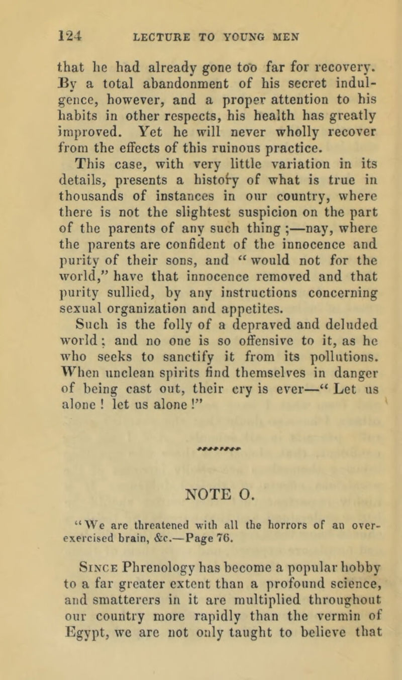 that he had already gone too far for recovery. By a total abandonment of his secret indul- gence, however, and a proper attention to his habits in other respects, his health has greatly improved. Yet he will never wholly recover from the eflFccts of this ruinous practice. This case, with very little variation in its details, presents a histofy of what is true in thousands of instances in our country, where there is not the slightest suspicion on the part of the parents of any such thing ;—nay, where the parents are confident of the innocence and purity of their sons, and “ would not for the world,” have that innocence removed and that purity sullied, by any instructions concerning sexual organization and appetites. Such is the folly of a depraved and deluded w’orld; and no one is so offensive to it, as he who seeks to sanctify it from its pollutions. When unclean spirits find themselves in danger of being cast out, their cry is ever—“ Let us alone ! let us alone !” NOTE 0. “We are threatened with all the horrors of an over- exercised brain, &c.— Page 76. Since Phrenology has become a popular hobby to a far greater extent than a profound science, and smatterers in it are multiplied throughout our country more rapidly than the vermin of Egypt, we are not only taught to believe that