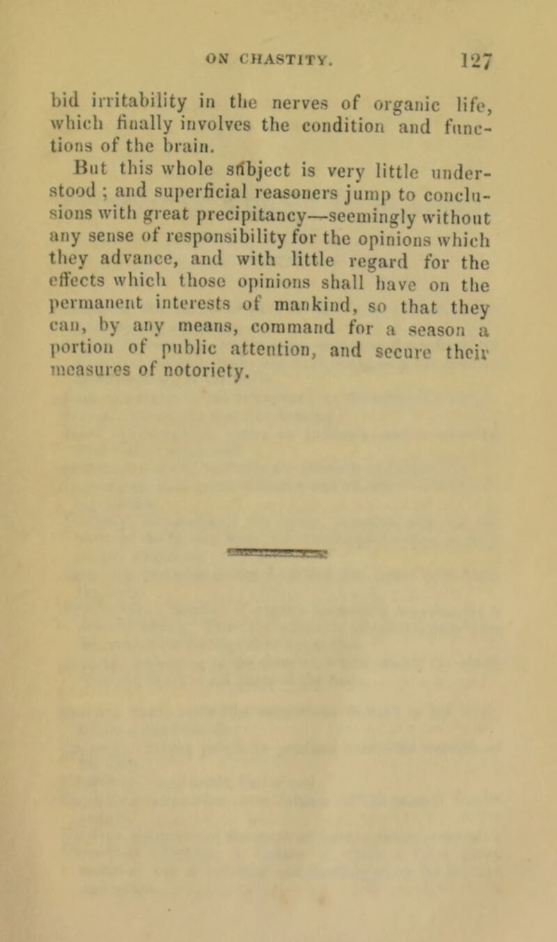 bid irritability in the nerves of organic life, whicb finally involves the condition and func- tions of the brain. But this whole srfbject is very little under- stood ; and superficial reasoners jump to conclu- sions with great precipitancy—seemingly without any sense of responsibility for the opinions which they advance, and with little regard for the effects which those opinions shall have on the permanent interests of mankind, so that they can, by any means, command for a season a portion of public attention, and secure their measures of notoriety.