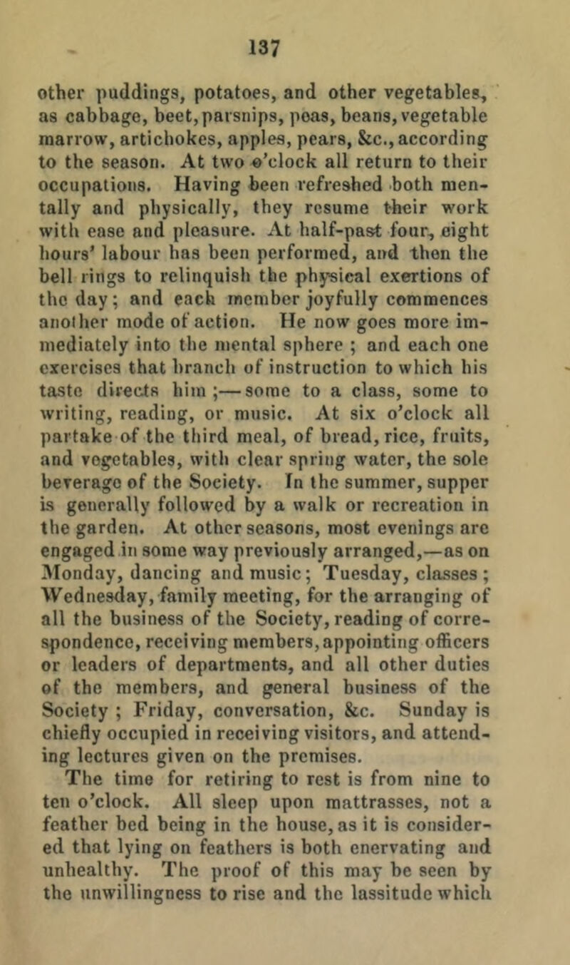 other puddings, potatoes, and other vegetables, as cabbage, beet,parsnips, peas, beans, vegetable marrow, artichokes, apples, pears, &c., according to the season. At two o’clock all return to their occupations. Having been refreshed both men- tally and physically, they resume their work with ease and pleasure. At half-past four, eight hours’ labour has been performed, and then the bell rings to relinquish the physical exertions of the day; and each member joyfully commences another mode of action. He now goes more im- mediately into the mental sphere ; and each one exercises that hranch of instruction to which his taste directs him;—some to a class, some to writing, reading, or music. At six o’clock all partake of the third meal, of bread, rice, fruits, and vegetables, with clear spring water, the sole beverage of the Society. In the summer, supper is generally followed by a walk or recreation in the garden. At other seasons, most evenings are engaged in some way previously arranged,—as on Monday, dancing and music; Tuesday, classes; Wednes<lay, family meeting, for the arranging of all the business of the Society, reading of corre- spondence, receiving members,appointing officers or leaders of departments, and all other duties of the members, and general business of the Society ; Friday, conversation, &c. Sunday is chiefly occupied in receiving visitors, and attend- ing lectures given on the premises. The time for retiring to rest is from nine to ten o’clock. All sleep upon mattrasses, not a feather bed being in the house, as it is consider- ed that lying on feathers is both enervating and unhealthy. The proof of this may be seen by the unwillingness to rise and the lassitude which