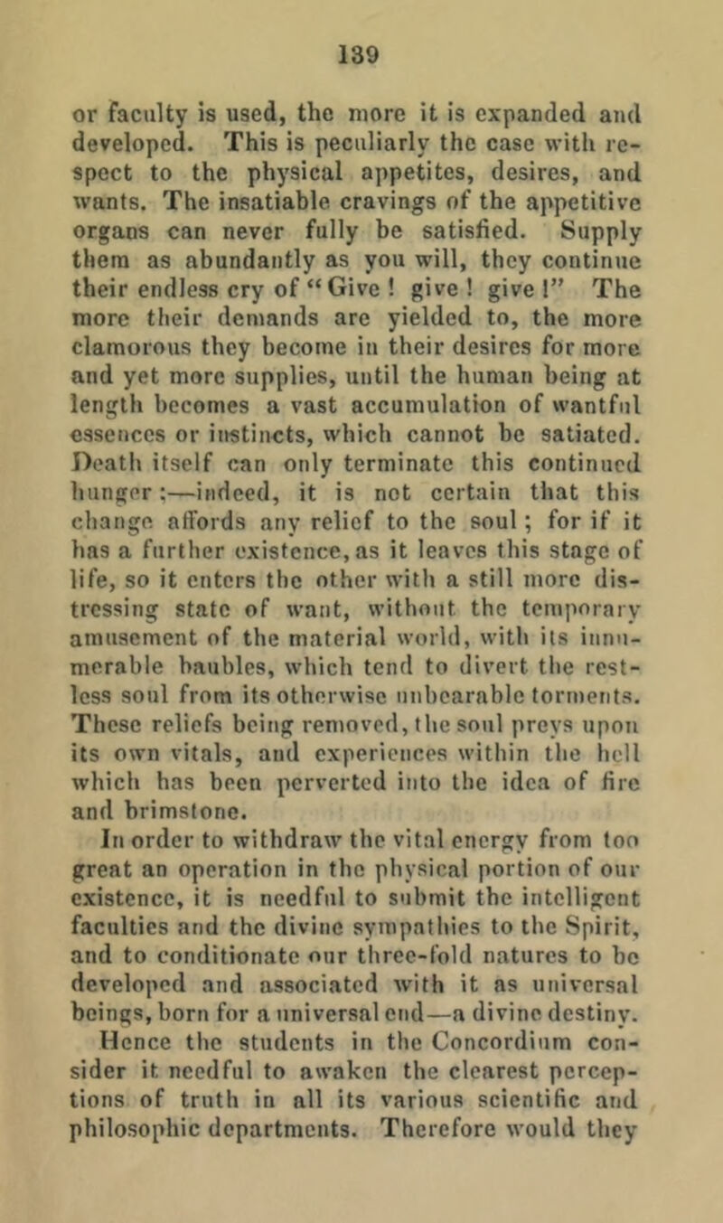 or faculty is used, the more it is expanded and developed. This is peculiarly the case with re- spect to the physical appetites, desires, and wants. The insatiable cravings of the appetitive organs can never fully be satisfied. Supply them as abundantly as you will, they continue their endless cry of “ Give ! give ! give !” The more their demands are yielded to, the more clamorous they become in their desires for more and yet more supplies, until the human being at length becomes a vast accumulation of wantful essences or ii>stincts, which cannot be satiated. Death itself can only terminate this continued hunger;—indeed, it is not certain that this change affords any relief to the soul; for if it has a further existence, as it leaves this stage of life, so it enters the other with a still more dis- tressing state of want, without the temporary amusement of the material world, with its innu- merable baubles, which tend to divert the rest- less soul from its otherwise unbearable torments. These reliefs being removed, the soul preys upon its own vitals, and experiences within the boll which has been perverted into the idea of fire and brimstone. In order to withdraw the vital energy from ton great an operation in the physical portion of our existence, it is needful to submit the intelligent faculties and the divine sympathies to the Spirit, and to conditionate our three-fold natures to he developed and associated wdth it as universal beings, born for a universal end—a divine destiny. Hence the students in the Concordium con- sider it needful to awaken the clearest percep- tions of truth in all its various scientific and philosophic departments. Therefore would they