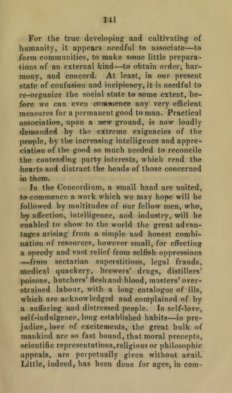 For the true developing and cultivatlug of humanity, it appears needful to associate—to form communities, to make some little prepara- tions of an external kind—to obtain order, har- mony, and concord. At least, in mir present state of confusion and incipiency, it is needful to re-organize the social state to some extent, be- fore we can even oorsiiience any very efficient measures for a permanent good to man. Practical association, upon a new ground, is now loudly demanded by the extreme exigencies of the peo^tle, by live increasing intelligence and appre- ciation of the good so much needed to reconcile the contending party interests, which rend the hearts and distract the heads of those concerned Ml them. In the Goncordium, a small band arc united, to commence a work which we may hope will be followed by multitudes of our fellow men, who, l)y affection, intelligence, and industry, will be enabled to- show to the world the great advan- tages arising from a simple and honest combi- nation of resources,, however small, for effecting a speedy and vast relief from selfish oppressions —from sectarian superstitions, legal frauds, medical quackery, brewers’ drugs, distillers’ poisons, butchers’ flesh and blood, masters’over- strained labour, with a long catalogue of ills, which arc acknowledged and complained of by a suffering and distressed people. In self-love, self-indulgence, long established habits—in pre- judice^love of excitements, the great bulk of mankind arc so fast bound, that moral precepts, scientific representations,religious or philosophic appeals, arc perpetually given without avail. Little, indeed, has been done for ages^, in com-