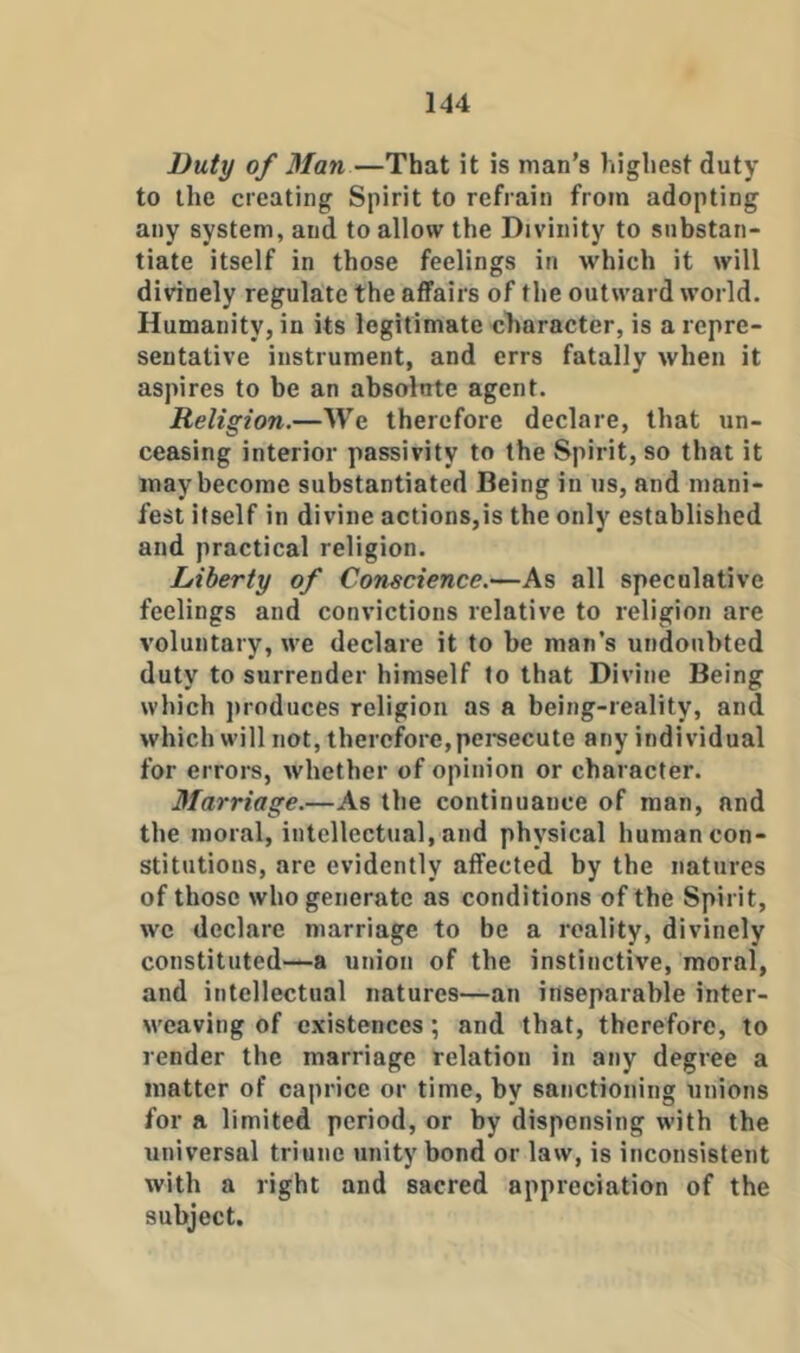 Duty of Man—That it is man’s highest duty to the creating Spirit to refrain from adopting any system, and to allow the Divinity to snhstan- tiate itself in those feelings in which it will divinely regulate the affairs of the outward world. Humanity, in its legitimate character, is a repre- sentative instrument, and errs fatally when it aspires to be an absolnte agent. Religion.—We therefore declare, that un- ceasing interior passivity to the Spirit, so that it may become substantiated Being in us, and mani- fest itself in divine actions,is the only established and practical religion. Liberty of Conscience.—As all speculative feelings and convictions relative to religion are voluntary, we declare it to be man’s undoubted duty to surrender himself to that Divine Being which jiroduces religion as a being-reality, and which will not, therefore,pei’secute any individual for errors, whether of opinion or character. Marriage.—As the continuance of man, and the moral, intellectual, and physical human con- stitutions, are evidently affected by the natures of those who generate as conditions of the Spirit, we declare marriage to be a reality, divinely constituted—a union of the instinctive, moral, and intellectual natures—an inseparable inter- weaving of e.\istences; and that, therefore, to render the marriage relation in any degree a matter of caprice or time, by sanctioning unions for a limited period, or by dispensing with the universal triune unity bond or law, is inconsistent with a right and sacred appreciation of the subject.